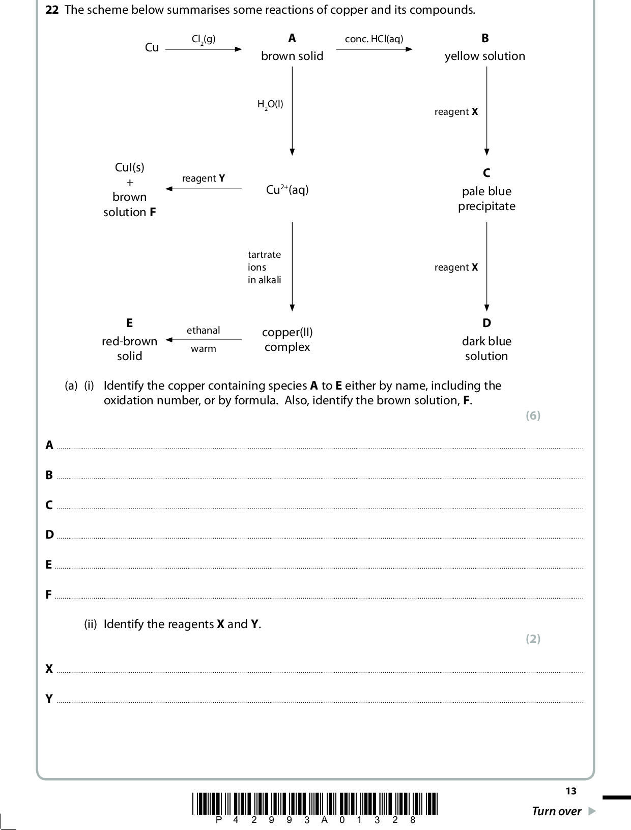 22 The scheme below summarises some reactions of copper and its compounds. Cu Cl2(g) conc. HCl(aq) brown solid yellow solution H2O(l) reagent X CuI(s) brown solution F reagent Y Cu2+(aq) tartrate ions in alkali red-brown solid ethanal warm copper(II) complex pale blue precipitate reagent X dark blue solution (a) (i) Identify the copper containing species A to E either by name, including the oxidation number, or by formula. Also, identify the brown solution, F. (6) ABCDEF(ii) Identify the reagents X and Y. (2) XY*P42993A01328* 13 Turn over<br />
 (iii) Identify the organic product of the reaction between the copper(II) complex and ethanal. Hence explain the role of ethanal in the reaction. (2)(iv) The reaction between Cu2+(aq) and reagent Y forms CuI(s) and a brown solution, F. This reaction is the first stage in a method for the determination of the concentration of Cu2+(aq). Outline briefly how this method is used. Practical details are not required. (1)*(b) (i) Explain why B is coloured. (4)(ii) Explain why B and D have different colours. (2)14 *P42993A01428*<br />
 (c) Aqueous copper(I) ions undergo a disproportionation reaction. (i) Write the ionic equation for this reaction. Include state symbols in your answer. (ii) Explain, stating the relevant oxidation numbers, why the reaction in (c)(i) is classified as a disproportionation. (1) (1)(iii) Use the standard reduction potentials on page 17 of the Data Booklet to cell for this disproportionation. Hence show that this reaction is calculate E (cid:57) thermodynamically feasible. (2) (Total for Question 22 = 21 marks) *P42993A01528* 15 Turn over<br />
