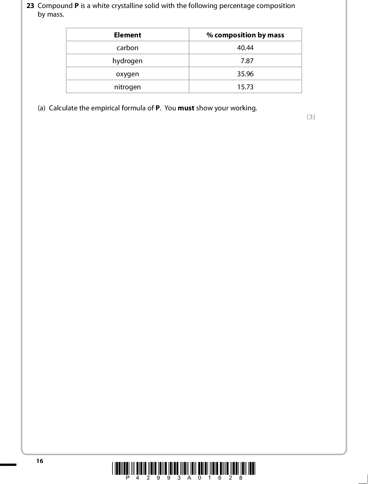 23 Compound P is a white crystalline solid with the following percentage composition by mass. Element carbon hydrogen oxygen nitrogen % composition by mass 40.44 7.87 35.96 15.73 (a) Calculate the empirical formula of P. You must show your working. (3) 16 *P42993A01628*<br />
 (b) The mass spectrum of P is shown below. Relativity intensity 100 80 60 40 20 0.0 0.0 20 40 60 80 100 (i) Label the molecular ion on the mass spectrum using the symbol M+. (ii) Deduce the molecular formula of P. m/e (1) (1) *P42993A01728* 17 Turn over<br />
 (c) P was dissolved in sodium carbonate solution and, on heating, a colourless gas, which turned lime water cloudy, was very slowly evolved. When an aqueous solution of P was mixed with an aqueous solution of copper(II) sulfate, the blue colour of the copper(II) sulfate solution darkened. (i) Use the results of these two experiments to deduce the functional groups that are present in P. Explain your answers. (4)(ii) There are several compounds which have the formula you have deduced in (b)(ii) and contain the two functional groups you have identified in (c)(i). Draw the structural or displayed formulae of two of these compounds. (2) 18 *P42993A01828*<br />
 (iii) The nuclear magnetic resonance spectrum of compound P is shown below. (cid:303)/ppm This part of the spectrum only shows the peaks due to the hydrogen atoms which are attached directly to carbon atoms. Use this spectrum to deduce the structure of P. Justify your answer. (2)(d) Explain why P is a solid at room temperature and pressure. (1)(Total for Question 23 = 14 marks) TOTAL FOR SECTION B = 50 MARKS *P42993A01928* 19 Turn over<br />
