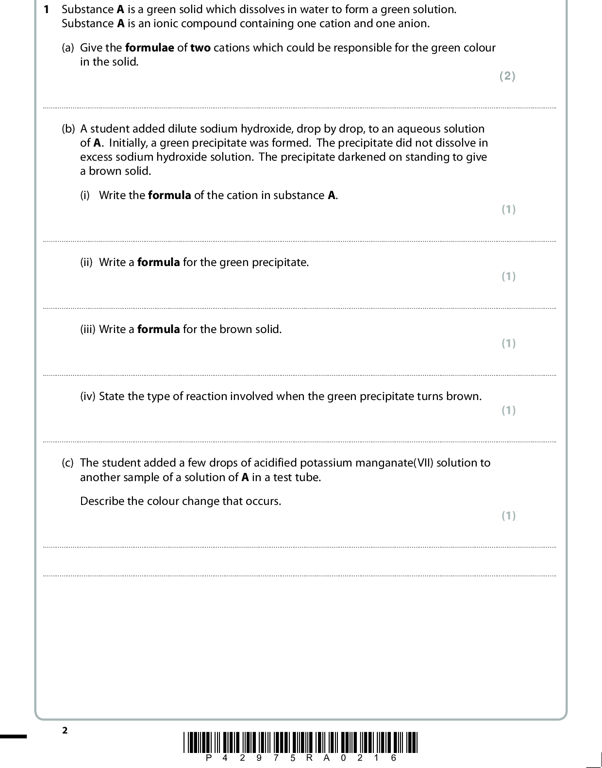 Answer ALL the questions. Write your answers in the spaces provided. 1 Substance A is a green solid which dissolves in water to form a green solution. Substance A is an ionic compound containing one cation and one anion. (a) Give the formulae of two cations which could be responsible for the green colour in the solid. (2)(b) A student added dilute sodium hydroxide, drop by drop, to an aqueous solution of A. Initially, a green precipitate was formed. The precipitate did not dissolve in excess sodium hydroxide solution. The precipitate darkened on standing to give a brown solid. (i) Write the formula of the cation in substance A. (1)(ii) Write a formula for the green precipitate. (1)(iii) Write a formula for the brown solid. (1)(iv) State the type of reaction involved when the green precipitate turns brown. (1)(c) The student added a few drops of acidified potassium manganate(VII) solution to another sample of a solution of A in a test tube. Describe the colour change that occurs. (1)*P42975RA0216*<br />
 (d) The student acidified about 2 cm3 of a solution of A with dilute nitric acid in a test tube and then added a few drops of aqueous silver nitrate solution. A white precipitate was formed. (i) Give the formula of the anion present in A. (1)(ii) The test in (d)(i) is usually followed by the addition of ammonia solution to test the solubility of the precipitate. Explain why this is not a useful procedure in this case. (2)(Total for Question 1 = 10 marks) *P42975RA0316* Turn over<br />
