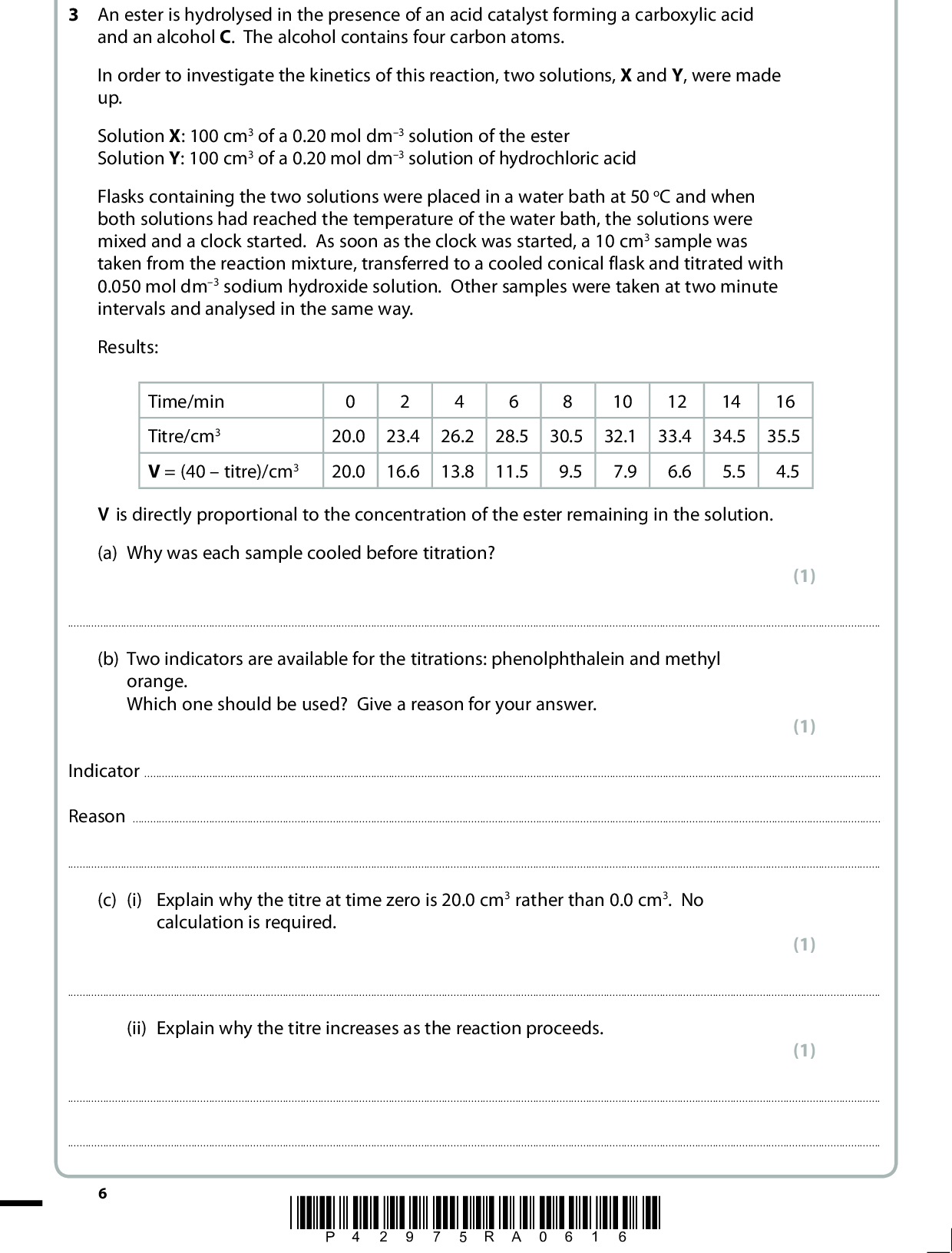 3 An ester is hydrolysed in the presence of an acid catalyst forming a carboxylic acid and an alcohol C. The alcohol contains four carbon atoms. In order to investigate the kinetics of this reaction, two solutions, X and Y, were made up. Solution X: 100 cm3 of a 0.20 mol dm3 solution of the ester Solution Y: 100 cm3 of a 0.20 mol dm3 solution of hydrochloric acid Flasks containing the two solutions were placed in a water bath at 50 oC and when both solutions had reached the temperature of the water bath, the solutions were mixed and a clock started. As soon as the clock was started, a 10 cm3 sample was taken from the reaction mixture, transferred to a cooled conical flask and titrated with 0.050 mol dm3 sodium hydroxide solution. Other samples were taken at two minute intervals and analysed in the same way. Results: Time/min Titre/cm3 V = (40titre)/cm3 20.0 20.0 23.4 16.6 26.2 13.8 28.5 11.5 30.5 9.5 10 32.1 7.9 12 33.4 6.6 14 34.5 5.5 16 35.5 4.5 V is directly proportional to the concentration of the ester remaining in the solution. (a) Why was each sample cooled before titration? (1)orange. (b) Two indicators are available for the titrations: phenolphthalein and methyl Which one should be used? Give a reason for your answer. (1) IndicatorReason(c) (i) Explain why the titre at time zero is 20.0 cm3 rather than 0.0 cm3. No calculation is required. (1)(ii) Explain why the titre increases as the reaction proceeds. (1)*P42975RA0616*<br />
 (d) Plot a graph of V on the vertical axis against time on the horizontal axis. Use your graph to determine the order of the reaction by measuring two successive half-lives. (4) First half-lifeSecond half-lifeOrder*P42975RA0716* Turn over<br />
 (e) The alcohol C is oxidized using potassium dichromate(VI) and dilute sulfuric acid. State the colour change observed. FromTo(f) The oxidation results in the formation of either a carboxylic acid or a ketone. (i) Suggest a chemical test that could be used to show that the purified product is a carboxylic acid. Give the observation that you would make when this test is carried out. (1) (2) ReagentObservation(ii) Suggest a chemical test that could be used to show that the purified product is a ketone. Give the observation that you would make when this test is carried out. (2) ReagentObservation(g) Tests show that C is oxidized to a carboxylic acid. What type of alcohol is C? (1)*P42975RA0816*<br />
 (h) A simplified nmr spectrum for alcohol C is shown below: Chemical shift (cid:303) / ppm (i) What can you conclude from the fact that there are four sets of peaks? (1)(ii) Using your answers to (g) and (h)(i), and the fact that alcohol C contains four carbon atoms, draw the displayed formula of alcohol C. (iii) On the displayed formula you have drawn in (h)(ii), circle the atom or group of atoms responsible for the peak labelled Q. (1) (1) (Total for Question 3 = 17 marks) *P42975RA0916* Turn over<br />
