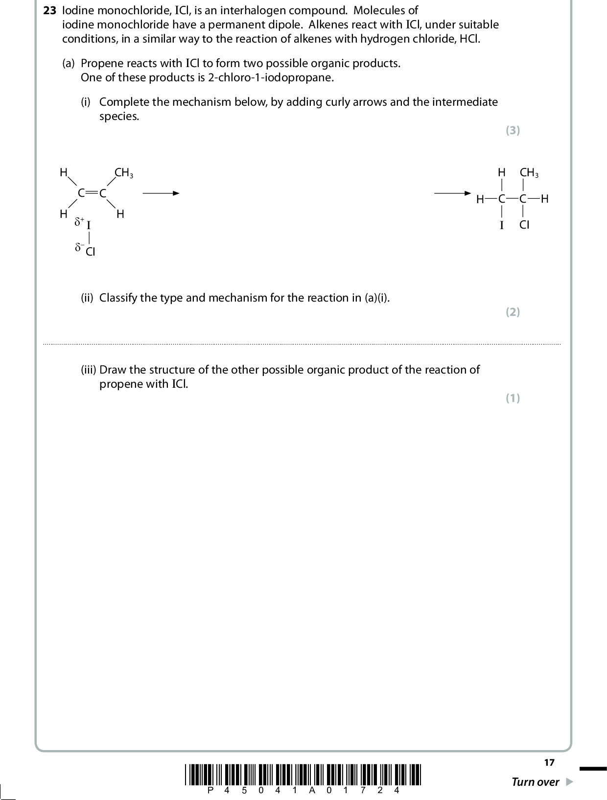 23 Iodine monochloride, ICl, is an interhalogen compound. Molecules of iodine monochloride have a permanent dipole. Alkenes react with ICl, under suitable conditions, in a similar way to the reaction of alkenes with hydrogen chloride, HCl. (a) Propene reacts with ICl to form two possible organic products. One of these products is 2-chloro-1-iodopropane. (i) Complete the mechanism below, by adding curly arrows and the intermediate species. CH3 (cid:303)+ (cid:303) CI (3) CH3 CI (2) (ii) Classify the type and mechanism for the reaction in (a)(i).(iii) Draw the structure of the other possible organic product of the reaction of propene with ICl. (1) *P45041A01724* 17 Turn over<br />
 (b) Methane reacts with ICl, under suitable conditions, to form many products. Two of these products are iodomethane and hydrogen chloride. The reaction between methane and ICl is similar to that between methane and chlorine, Cl2. (i) Suggest the essential condition needed for this reaction. (1)*(ii) The mechanism for the reaction between methane and ICl involves three stages. One of these is the third and final stage, called termination. Describe the mechanism of the reaction to form iodomethane and hydrogen chloride. In your answer, include: the type of reaction and mechanism the type of bond fission occurring (cid:404) (cid:404) (cid:404) (cid:404) (cid:404) one equation for a termination step the name and equations for the the name and equation for the first stage of the mechanism second stage of the mechanism Curly (half-) arrows and state symbols are not required in your equations. (7) Type of reaction and mechanismType of bond fission occurring18 *P45041A01824*<br />
(Total for Question 23 = 14 marks) *P45041A01924* 19 Turn over<br />
