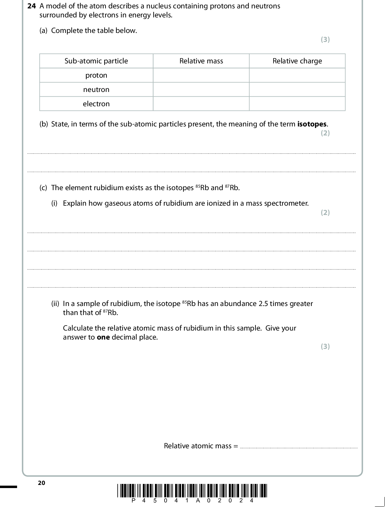 24 A model of the atom describes a nucleus containing protons and neutrons surrounded by electrons in energy levels. (a) Complete the table below. (3) Sub-atomic particle Relative mass Relative charge proton neutron electron (b) State, in terms of the sub-atomic particles present, the meaning of the term isotopes. (2)(c) The element rubidium exists as the isotopes 85Rb and 87Rb. (i) Explain how gaseous atoms of rubidium are ionized in a mass spectrometer. (2)(ii) In a sample of rubidium, the isotope 85Rb has an abundance 2.5 times greater than that of 87Rb. Calculate the relative atomic mass of rubidium in this sample. Give your answer to one decimal place. (3) Relative atomic mass =20 *P45041A02024*<br />
 (d) The diagram below illustrates a model of the metallic bonding in rubidium. Write appropriate labels in the two empty boxes in order to complete the diagram. (2) (Total for Question 24 = 12 marks) *P45041A02124* 21 Turn over<br />

