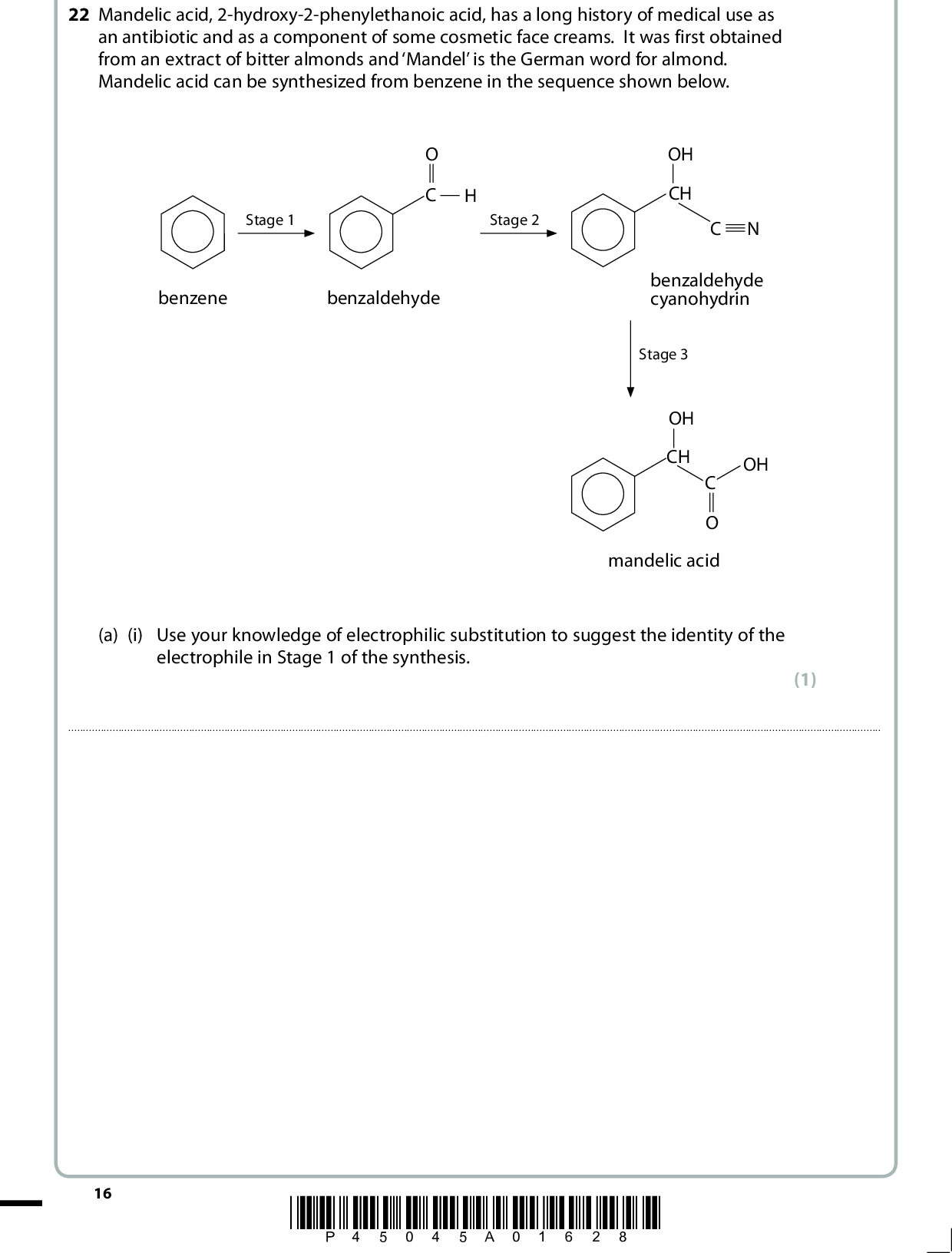 22 Mandelic acid, 2-hydroxy-2-phenylethanoic acid, has a long history of medical use as an antibiotic and as a component of some cosmetic face creams. It was first obtained from an extract of bitter almonds and Mandel is the German word for almond. Mandelic acid can be synthesized from benzene in the sequence shown below. Stage 2 Stage 1 benzene benzaldehyde OH CH benzaldehyde cyanohydrin Stage 3 OH CH OH mandelic acid (a) (i) Use your knowledge of electrophilic substitution to suggest the identity of the electrophile in Stage 1 of the synthesis. (1)16 *P45045A01628*<br />
 (ii) Write the mechanism for the electrophilic substitution in Stage 1, using the electrophile that you have given in (a)(i). (iii) State the reagents and conditions required for Stage 2. You may assume that the reaction is carried out at a suitable temperature. (3) (2)(iv) State the reagent (or reagents) required for Stage 3. (1)*P45045A01728* 17 Turn over<br />
 (b) Cyclandelate is a vasodilator (causes blood vessels to dilate) used in the treatment of arteriosclerosis (hardening of artery walls). The structure of cyclandelate is shown below. OH (i) Suggest a single stage synthesis of cyclandelate from mandelic acid. Draw the skeletal formula of the organic compound that would be required and state any essential reagents and conditions. (3)(ii) Suggest a disadvantage of using the synthesis that you have suggested in (b)(i) for the large scale manufacture of cyclandelate. (1)18 *P45045A01828*<br />
 (iii) An alternative two stage synthesis of cyclandelate was proposed. This involved reacting mandelic acid with phosphorus(V) chloride. Explain why this suggestion is unsatisfactory. (1)(c) Cyclandelate has three asymmetric carbon atoms. (i) Circle these three asymmetric carbon atoms on the structure below. OH (ii) Explain the possible problem that the presence of asymmetric carbon atoms might cause with the medical applications of cyclandelate. (2) (2)(Total for Question 22 = 16 marks) *P45045A01928* 19 Turn over<br />

