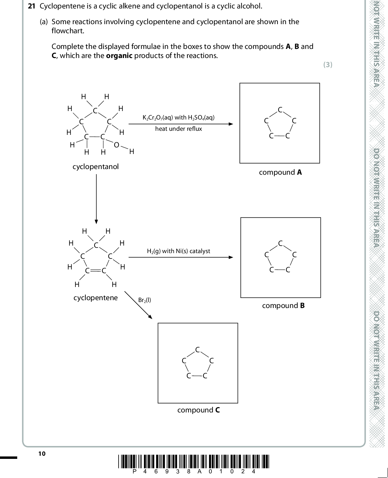 SECTION B Answer ALL the questions. Write your answers in the spaces provided. 21 Cyclopentene is a cyclic alkene and cyclopentanol is a cyclic alcohol. (a) Some reactions involving cyclopentene and cyclopentanol are shown in the flowchart. Complete the displayed formulae in the boxes to show the compounds A, B and C, which are the organic products of the reactions. (3) H H cyclopentanol K2Cr2O7(aq) with H2SO4(aq) heat under reflux H H cyclopentene H2(g) with Ni(s) catalyst Br2(l) compound A compound B compound C 10 *P46938A01024* D O N O T W R I T E I N T H I S A R E A D O N O T W R I T E I N T H I S A R E A D O N O T W R I T E I N T H I S A R E A<br />
 (b) Give the colour change that would be observed in the reaction between liquid bromine, Br2, and excess cyclopentene. Fromto(c) Bromocyclopentane reacts when heated with aqueous sodium hydroxide solution, according to the following equation. CH2 CH2 H2C CH2 + NaOH H2C CH2 + NaBr H2C CHBr H2C CHOH (i) Complete the mechanism for this reaction on the following diagram. Use curly arrows where necessary and show any relevant dipoles. (1) (3) CH2 CH2 H2C CH2 H2C CH2 +H2C Br H2C CHOH HO (ii) Classify both the type of reaction and mechanism shown in (c)(i). (2) Type of reaction:Mechanism:(iii) What type of bond fission occurs in this reaction? (1)(Total for Question 21 = 10 marks) A E R A S I H T N I E T I R W T O N O D A E R A S I H T N I E T I R W T O N O D A E R A S I H T N I E T I R W T O N O D *P46938A01124* 11 Turn over<br />
