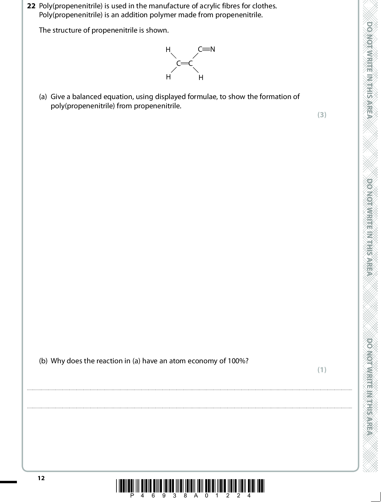 22 Poly(propenenitrile) is used in the manufacture of acrylic fibres for clothes. Poly(propenenitrile) is an addition polymer made from propenenitrile. The structure of propenenitrile is shown. C C C N (a) Give a balanced equation, using displayed formulae, to show the formation of poly(propenenitrile) from propenenitrile. (b) Why does the reaction in (a) have an atom economy of 100%? (3) (1)12 *P46938A01224* D O N O T W R I T E I N T H I S A R E A D O N O T W R I T E I N T H I S A R E A D O N O T W R I T E I N T H I S A R E A<br />
 *(c) Propenenitrile is manufactured from propene, C3H6, as shown in the following equation. C3H6(g) + NH3(g) + 1O2(g) (cid:85)(cid:1) CH2CHCN(g) + 3H2O(g) (cid:507)H = 550 kJ mol1 The process is carried out at a temperature of 450C and a pressure of 2.5 atm, in the presence of a suitable catalyst. State and explain the effect on the position of equilibrium when each of the following changes is made to these reaction conditions. (i) The temperature is increased. (2)(ii) The pressure is increased. (2)A E R A S I H T N I E T I R W T O N O D A E R A S I H T N I E T I R W T O N O D A E R A S I H T N I E T I R W T O N O D *P46938A01324* 13 Turn over<br />
 *(d) Chemical manufacturers also use reaction conditions to control the rates of chemical reactions. (i) The curves in (d)(ii) and (d)(iii) show the distribution of molecular energies at a temperature, T1. Label the axes on the diagrams in (d)(ii) and (d)(iii). (ii) On the diagram below, draw a curve to show the distribution of molecular energies at a higher temperature, T2. Use your diagram, with further labelling as necessary, to explain why the rate of a chemical reaction increases when the temperature is increased. (1) (3) T114 *P46938A01424* D O N O T W R I T E I N T H I S A R E A D O N O T W R I T E I N T H I S A R E A D O N O T W R I T E I N T H I S A R E A<br />
 A E R A S I H T N I E T I R W T O N O D A E R A S I H T N I E T I R W T O N O D (iii) Use the diagram below, with further labelling as necessary, to explain why the rate of a chemical reaction increases when a catalyst is added at temperature T1. (2) T1A E R A S I H T N (Total for Question 22 = 14 marks) I E T I R W T O N O D *P46938A01524* 15 Turn over<br />
