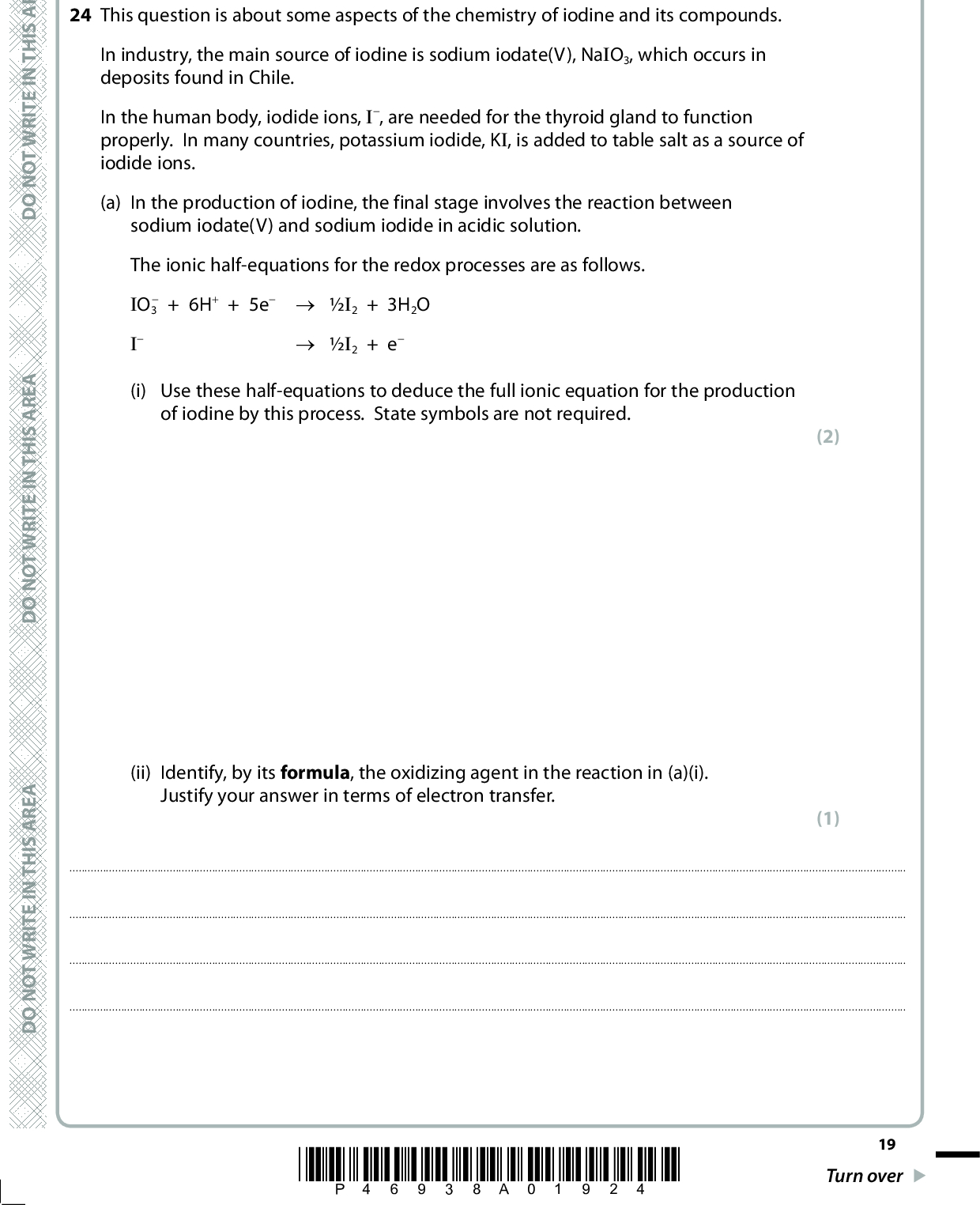 SECTION C Answer ALL the questions. Write your answers in the spaces provided. 24 This question is about some aspects of the chemistry of iodine and its compounds. In industry, the main source of iodine is sodium iodate(V), NaIO3, which occurs in deposits found in Chile. In the human body, iodide ions, I, are needed for the thyroid gland to function properly. In many countries, potassium iodide, KI, is added to table salt as a source of iodide ions. (a) In the production of iodine, the final stage involves the reaction between sodium iodate(V) and sodium iodide in acidic solution. The ionic half-equations for the redox processes are as follows.+ 6H+ + 5e (cid:111) I2 + 3H2O (cid:111) I2 + e IO3 I A E R A S I H T N I E T I R W T O N O D A E R A S I H T N A E R A S I H T N I E T I R W T O N O D (i) Use these half-equations to deduce the full ionic equation for the production of iodine by this process. State symbols are not required. (ii) Identify, by its formula, the oxidizing agent in the reaction in (a)(i). Justify your answer in terms of electron transfer. (2) (1) I E T I R W T O N O D*P46938A01924* 19 Turn over<br />
 (b) On addition of concentrated sulfuric acid to crystals of potassium iodide, solid sulfur and a black solid are observed amongst the products formed. (i) Identify, by name or formula, the black solid. (1)(ii) Construct the ionic half-equation for the formation of sulfur from concentrated sulfuric acid. State symbols are not required. (iii) When iodide ions react with concentrated sulfuric acid, another product, X, can also be detected. X is a toxic gas with a smell of rotten eggs. Identify X, by name or formula, and give the oxidation numbers of sulfur when X is formed from concentrated sulfuric acid. (2) (3) Identity of gas X: Oxidation number of S in sulfuric acid isOxidation number of S in X is20 *P46938A02024* D O N O T W R I T E I N T H I S A R E A D O N O T W R I T E I N T H I S A R E A D O N O T W R I T E I N T H I S A R E A<br />
 (c) The Recommended Dietary Allowance, RDA, of iodide ions in a balanced diet is 140 (cid:541)g per day. (1 (cid:541)g = 1106 g). (i) Calculate the mass, in (cid:541)g, of potassium iodide, KI, needed to supply the RDA of iodide ions. Give your answer to three significant figures. (2) Mass of KI =(cid:541)g (ii) Suggest a reason, other than cost, why some countries do not add potassium iodide to table salt. (1)A E R A S I H T N I E T I R W T O N O D A E R A S I H T N I E T I R W T O N O D A E R A S I H T N I E T I R W T O N O D *P46938A02124* 21 Turn over<br />
 (d) (i) When chlorine is passed over iodine crystals, iodine monochloride, ICl, is formed. Iodine monochloride, ICl, is a liquid at room temperature whereas chlorine, Cl2, is a gas. Explain, in terms of intermolecular forces, why this is so. (4)(ii) When excess chlorine is passed over iodine monochloride, iodine trichloride, ICl3, is formed. Draw the dot and cross diagram of ICl3, showing only the outer electrons. (2) 22 *P46938A02224* D O N O T W R I T E I N T H I S A R E A D O N O T W R I T E I N T H I S A R E A D O N O T W R I T E I N T H I S A R E A<br />
 A E R A S I H T N I E T I R W T O N O D (e) When chlorine gas is bubbled into aqueous potassium iodide solution, a redox reaction occurs. (i) Give the ionic equation for this reaction. State symbols are not required. (ii) In a further experiment, 0.50 mol of chlorine gas was bubbled into an aqueous solution containing a mixture of 0.66 mol of sodium iodide and 0.66 mol of sodium bromide. Assuming that all the chlorine gas reacted, calculate the number of moles of iodine and bromine produced. Justify your answer in terms of the relative reducing power of bromide and iodide ions. (1) (3) The number of moles of iodine produced: A E R A S I H T N The number of moles of bromine produced: I E T I R W T O N O D JustificationA E R A S I H T N I E T I R W T O N O D(Total for Question 24 = 22 marks) TOTAL FOR SECTION C = 22 MARKS TOTAL FOR PAPER = 80 MARKS *P46938A02324* 23<br />
