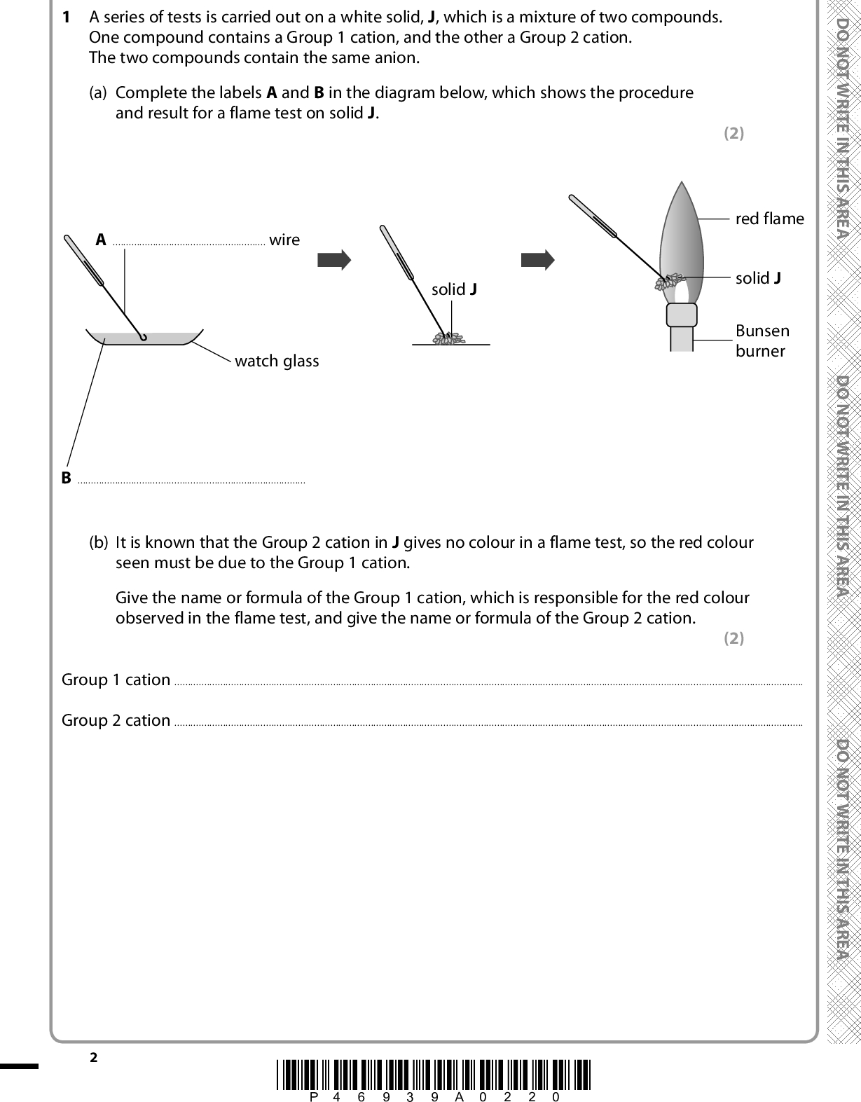 Answer ALL the questions. Write your answers in the spaces provided. 1 A series of tests is carried out on a white solid, J, which is a mixture of two compounds. One compound contains a Group 1 cation, and the other a Group 2 cation. The two compounds contain the same anion. (a) Complete the labels A and B in the diagram below, which shows the procedure and result for a flame test on solid J. (2) red flame solid J Bunsen burner D O N O T W R I T E I N T H I S A R E A D O N O T W R I T E I N T H I S A R E A D O N O T W R I T E I N T H I S A R E A Awire solid J watch glass B(b) It is known that the Group 2 cation in J gives no colour in a flame test, so the red colour seen must be due to the Group 1 cation. Give the name or formula of the Group 1 cation, which is responsible for the red colour observed in the flame test, and give the name or formula of the Group 2 cation. (2) Group 1 cationGroup 2 cation*P46939A0220*<br />
 (c) Dilute hydrochloric acid is added to a sample of J. J dissolves in the acid but there is no other change. (i) If J contained a carbonate anion, what would be the observation on the addition of dilute hydrochloric acid? (1)(ii) Give the name or formula of another anion which would produce the same observation with dilute hydrochloric acid as the carbonate anion. (1)A E R A S I H T N I E T I R W T O N O D (iii) Aqueous barium chloride is then added to the solution of J in hydrochloric acid. A white precipitate forms. Give the formulae for the two salts present in J. (2) A E R A S I H T N(Total for Question 1 = 8 marks) I E T I R W T O N O D A E R A S I H T N I E T I R W T O N O D *P46939A0320* Turn over<br />

