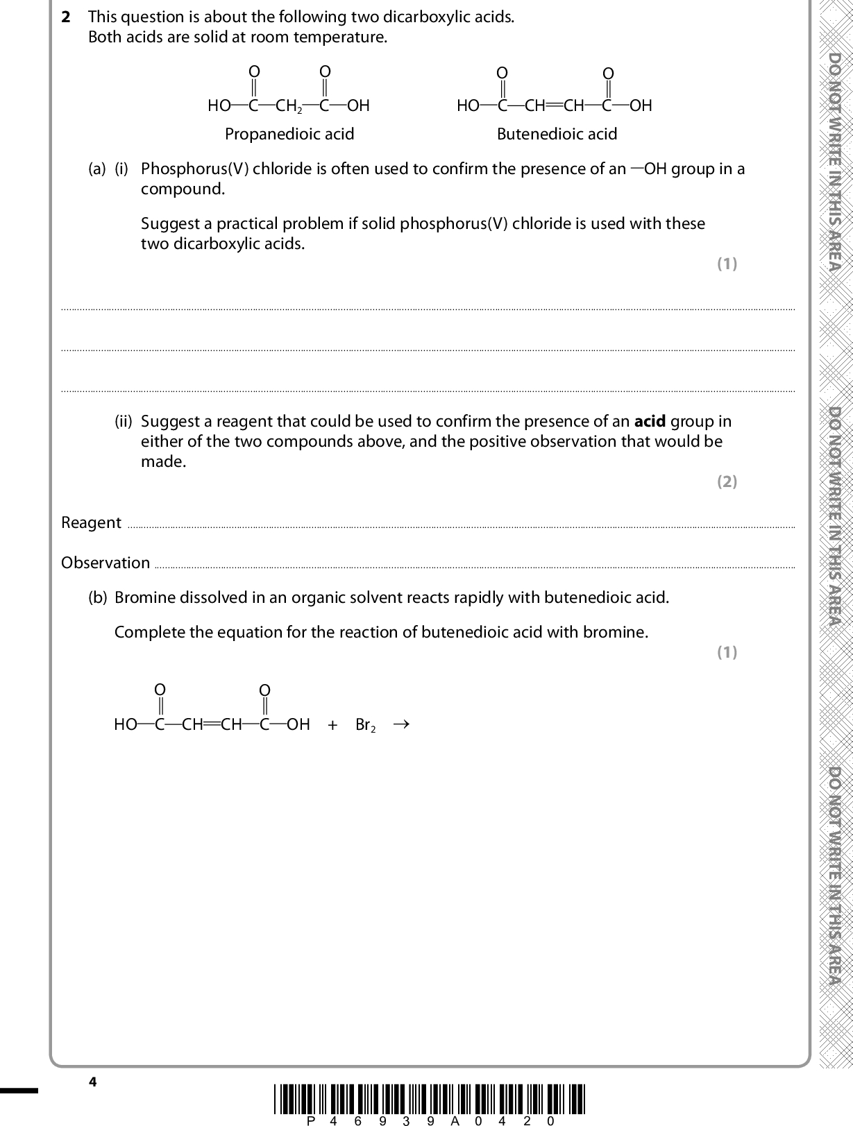 2 This question is about the following two dicarboxylic acids. Both acids are solid at room temperature. HO C CH2 C OH HO C CH CH C OH Propanedioic acid Butenedioic acid (a) (i) Phosphorus(V) chloride is often used to confirm the presence of an OH group in a compound. Suggest a practical problem if solid phosphorus(V) chloride is used with these two dicarboxylic acids. (1)(ii) Suggest a reagent that could be used to confirm the presence of an acid group in either of the two compounds above, and the positive observation that would be made. (2) ReagentObservation(b) Bromine dissolved in an organic solvent reacts rapidly with butenedioic acid. Complete the equation for the reaction of butenedioic acid with bromine. (1) HO C CH CH C OH + Br2 (cid:111) *P46939A0420* D O N O T W R I T E I N T H I S A R E A D O N O T W R I T E I N T H I S A R E A D O N O T W R I T E I N T H I S A R E A<br />
 A E R A S I H T N I E T I R W T O N O D (c) Propanedioic acid can be produced by the oxidation of propane-1,3-diol. (i) Draw the skeletal formula of propane-1,3-diol. (ii) Identify one way in which the infrared spectrum of propanedioic acid would be different from that of the infrared spectrum of propane-1,3-diol. Wavenumber data are not required. (1) (1)(Total for Question 2 = 6 marks) A E R A S I H T N I E T I R W T O N O D A E R A S I H T N I E T I R W T O N O D *P46939A0520* Turn over<br />
