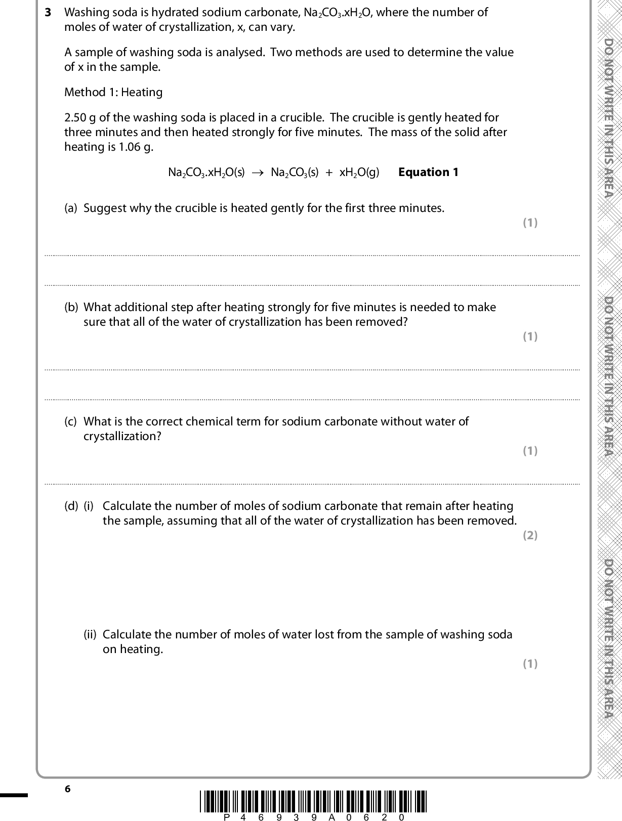 3 Washing soda is hydrated sodium carbonate, Na2CO3.xH2O, where the number of moles of water of crystallization, x, can vary. A sample of washing soda is analysed. Two methods are used to determine the value of x in the sample. Method 1: Heating 2.50 g of the washing soda is placed in a crucible. The crucible is gently heated for three minutes and then heated strongly for five minutes. The mass of the solid after heating is 1.06 g. Na2CO3.xH2O(s) (cid:111) Na2CO3(s) + xH2O(g) Equation 1 D O N O T W R I T E I N T H I S A R E A (a) Suggest why the crucible is heated gently for the first three minutes. (1)(b) What additional step after heating strongly for five minutes is needed to make sure that all of the water of crystallization has been removed? (1)(c) What is the correct chemical term for sodium carbonate without water of crystallization? (1)(d) (i) Calculate the number of moles of sodium carbonate that remain after heating the sample, assuming that all of the water of crystallization has been removed. (ii) Calculate the number of moles of water lost from the sample of washing soda on heating. *P46939A0620* (2) (1) D O N O T W R I T E I N T H I S A R E A D O N O T W R I T E I N T H I S A R E A<br />
 A E R A S I H T N I E T I R W T O N O D (iii) Hence deduce the value of x in the sample of washing soda, Na2CO3.xH2O, obtained using Method 1. (1) x =A E R A S I H T N I E T I R W T O N O D A E R A S I H T N I E T I R W T O N O D *P46939A0720* Turn over<br />
 Method 2: Titration Sodium carbonate reacts with hydrochloric acid as follows: Na2CO3 + 2HCl (cid:111) 2NaCl + CO2 + H2O Equation 2 A 2.50 g sample of the washing soda is placed in a beaker and dissolved in deionized water. This solution is poured into a 250 cm3 volumetric flask, made up to the mark and mixed thoroughly. A pipette is then used to transfer 25.00 cm3 of the washing soda solution to each of three conical flasks. A burette is filled with hydrochloric acid, of concentration 0.100 mol dm3, and titrations are carried out. The results are shown in the table. D O N O T W R I T E I N T H I S A R E A Titration numbers Burette reading (final) / cm3 Burette reading (initial) / cm3 Titre / cm3 17.00 0.00 17.00 33.55 17.00 16.55 16.45 0.00 16.45 (e) What should be done to make sure that all of the washing soda is transferred to the volumetric flask? (1)(f) Explain why only titrations 2 and 3 are used to calculate the mean titre. (1)*P46939A0820* D O N O T W R I T E I N T H I S A R E A D O N O T W R I T E I N T H I S A R E A<br />
 (g) (i) Calculate the mean titre, and then calculate the number of moles of hydrochloric acid in the mean titre. (ii) Using your answer to part (g)(i) and Equation 2, calculate the number of moles of sodium carbonate present in 25 cm3 of the washing soda solution. (iii) Hence calculate the total number of moles of sodium carbonate present in 250 cm3 of the washing soda solution. A E R A S I H T N I E T I R W T O N O D A E R A S I H T N I E T I R W T O N O D (iv) Calculate the molar mass of the hydrated washing soda, Na2CO3.xH2O. Hence deduce the value of x in the sample of washing soda from the data in Method 2. A E R A S I H T N (1) (1) (1) (2) I E T I R W T O N O D *P46939A0920* Turn over x = <br />
 (h) A student carrying out Method 2 overshot the end-point of each titration. Explain how this would affect the calculated value of x. (2)(Total for Question 3 = 16 marks) 10 *P46939A01020* D O N O T W R I T E I N T H I S A R E A D O N O T W R I T E I N T H I S A R E A D O N O T W R I T E I N T H I S A R E A<br />
 A E R A S I H T N I E T I R W T O N O D A E R A S I H T N I E T I R W T O N O D BLANK PAGE A E R A S I H T N I E T I R W T O N O D *P46939A01120* 11 Turn over<br />
