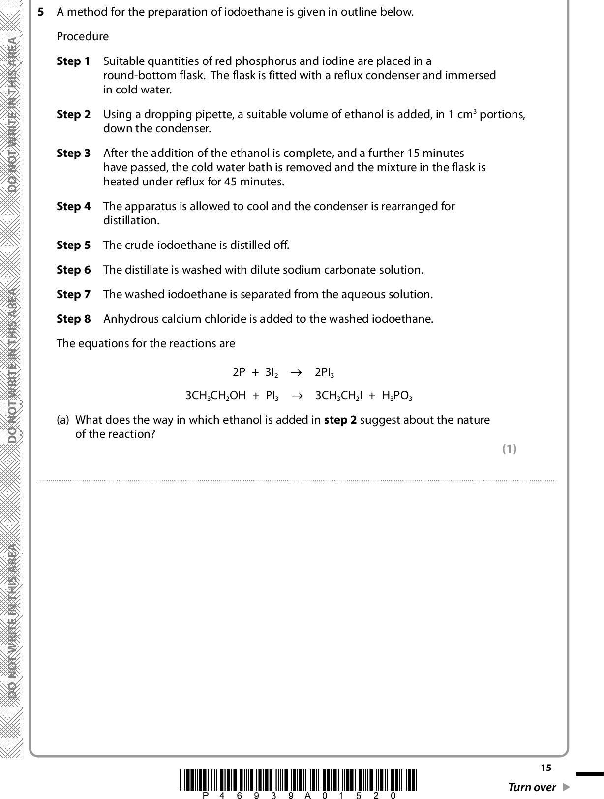 A E R A S I H T N I E T I R W T O N O D A E R A S I H T N I E T I R W T O N O D 5 A method for the preparation of iodoethane is given in outline below. Procedure Step 1 Suitable quantities of red phosphorus and iodine are placed in a round-bottom flask. The flask is fitted with a reflux condenser and immersed in cold water. Step 2 Step 3 Step 4 Step 5 Step 6 Step 7 Step 8 Using a dropping pipette, a suitable volume of ethanol is added, in 1 cm3 portions, down the condenser. After the addition of the ethanol is complete, and a further 15 minutes have passed, the cold water bath is removed and the mixture in the flask is heated under reflux for 45 minutes. The apparatus is allowed to cool and the condenser is rearranged for distillation. The crude iodoethane is distilled off. The distillate is washed with dilute sodium carbonate solution. The washed iodoethane is separated from the aqueous solution. Anhydrous calcium chloride is added to the washed iodoethane. The equations for the reactions are 2P + 3I2 (cid:111) 2PI 3 3CH3CH2OH + PI3 (cid:111) 3CH 3CH2I + H3PO3 (a) What does the way in which ethanol is added in step 2 suggest about the nature of the reaction? (1)A E R A S I H T N I E T I R W T O N O D *P46939A01520* 15 Turn over<br />
 (b) A student drew a diagram of the apparatus used in step 5. There are a number of errors in the diagram. D O N O T W R I T E I N T H I S A R E A (i) One of the errors is that the flow of water in the condenser is the wrong way round. Explain the effect of this error. (1)(ii) Identify the most significant error in the diagram and explain the effect of this. (1) ErrorEffect16 *P46939A01620* D O N O T W R I T E I N T H I S A R E A D O N O T W R I T E I N T H I S A R E A<br />
 A E R A S I H T N I E T I R W T O N O D (c) Suggest why, in step 6, the crude iodoethane is washed with dilute sodium carbonate solution. (1)(d) Draw a diagram of the apparatus that would be used in step 7 to separate the iodoethane. Name the apparatus and label its contents. The density of iodoethane is 1.5 g cm3 and the density of the aqueous solution is about 1.0 g cm3. (3) Name of apparatusDiagram A E R A S I H T N I E T I R W T O N O D A E R A S I H T N I E T I R W T O N O D (e) How will the appearance of the iodoethane be changed by the addition of anhydrous calcium chloride in step 8? (1)(f) How would the iodoethane be separated from the calcium chloride after step 8? (1)*P46939A01720* 17 Turn over<br />
 (g) To obtain pure iodoethane, one further step in the preparation is needed. What is this step? (1)(h) It is not possible to effectively produce iodoethane by reacting ethanol with a mixture of sodium iodide and 50% sulfuric acid. This is because the sulfur in the sulfuric acid can be reduced to form substances such as hydrogen sulfide and sulfur. State what happens to the iodide ions in the sodium iodide when this occurs. (1)(Total for Question 5 = 11 marks) TOTAL FOR PAPER = 50 MARKS 18 *P46939A01820* D O N O T W R I T E I N T H I S A R E A D O N O T W R I T E I N T H I S A R E A D O N O T W R I T E I N T H I S A R E A<br />
