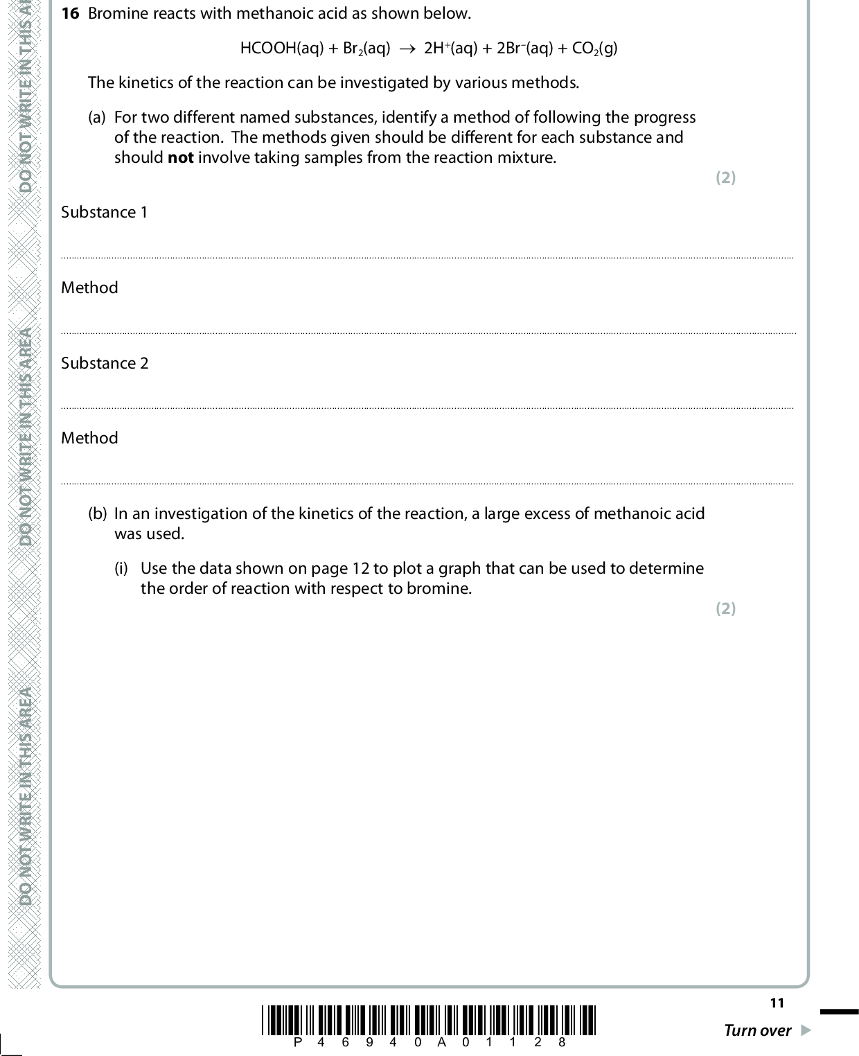A E R A S I H T N I E T I R W T O N O D A E R A S I H T N I E T I R W T O N O D SECTION B Answer ALL the questions. Write your answers in the spaces provided. 16 Bromine reacts with methanoic acid as shown below. HCOOH(aq) + Br2(aq) (cid:111) 2H+(aq) + 2Br(aq) + CO2(g) The kinetics of the reaction can be investigated by various methods. (a) For two different named substances, identify a method of following the progress of the reaction. The methods given should be different for each substance and should not involve taking samples from the reaction mixture. (2) Substance 1MethodSubstance 2Method(b) In an investigation of the kinetics of the reaction, a large excess of methanoic acid was used. (i) Use the data shown on page 12 to plot a graph that can be used to determine the order of reaction with respect to bromine. (2) A E R A S I H T N I E T I R W T O N O D *P46940A01128* 11 Turn over<br />
 Time / s 60 120 180 240 300 420 600 700 [Br2(aq)] / mol dm3 0.0100 0.0082 0.0066 0.0053 0.0043 0.0034 0.0021 0.0011 0.0007 12 *P46940A01228* D O N O T W R I T E I N T H I S A R E A D O N O T W R I T E I N T H I S A R E A D O N O T W R I T E I N T H I S A R E A<br />
 A E R A S I H T N I E T I R W T O N O D (ii) Use the graph to confirm that the reaction is first order with respect to bromine. Show on the graph the measurements you use to confirm this and explain how the order is deduced. (3)(iii) Under the conditions of the experiment, the order of reaction with respect to methanoic acid appears to be zero. Explain why this is the case. (1)A E R A S I H T N I E T I R W T O N O D A E R A S I H T N (iv) Further experiments show that the reaction is actually first order with respect to methanoic acid. Write the rate equation for the reaction. (v) The initial rate of the reaction carried out in part (b)(i) was found to be 4.54105 mol dm3 s1. The initial concentration of methanoic acid was 0.500 mol dm3 and that of bromine was 0.0100 mol dm3. Use these values, and your rate equation in part (b)(iv), to calculate the rate constant for the reaction. Give the units of the rate constant. (1) (2) I E T I R W T O N O D (Total for Question 16 = 11 marks) *P46940A01328* 13 Turn over<br />
