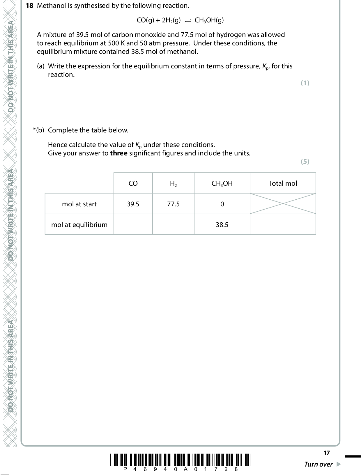 18 Methanol is synthesised by the following reaction. CO(g) + 2H2(g) (cid:85) CH3OH(g) A mixture of 39.5 mol of carbon monoxide and 77.5 mol of hydrogen was allowed to reach equilibrium at 500 K and 50 atm pressure. Under these conditions, the equilibrium mixture contained 38.5 mol of methanol. (a) Write the expression for the equilibrium constant in terms of pressure, Kp, for this reaction. A E R A S I H T N I E T I R W T O N O D *(b) Complete the table below. Hence calculate the value of Kp under these conditions. Give your answer to three significant figures and include the units. mol at start mol at equilibrium CO 39.5 H2 77.5 CH3OH Total mol 38.5 A E R A S I H T N I E T I R W T O N O D (1) (5) A E R A S I H T N I E T I R W T O N O D *P46940A01728* 17 Turn over<br />
 *(c) When the reaction is carried out at 700 K and 50 atm pressure, the value of Kp is smaller. Use this information to deduce the sign of (cid:168)Ssurroundings for the forward reaction. Justify your answer. (2)D O N O T W R I T E I N T H I S A R E A (d) One industrial use of methanol is in the production of bio-diesel from vegetable oils. A component of these oils is shown below. CH2OOCC15H31 CHOOCC15H31 CH2OOCC15H31 Complete the equation for the reaction of methanol with this compound. (2) CH2OOCC15H31 CHOOCC15H31 + 3CH3OH (cid:111) CH2OOCC15H31 (Total for Question 18 = 10 marks) 18 *P46940A01828* D O N O T W R I T E I N T H I S A R E A D O N O T W R I T E I N T H I S A R E A<br />
