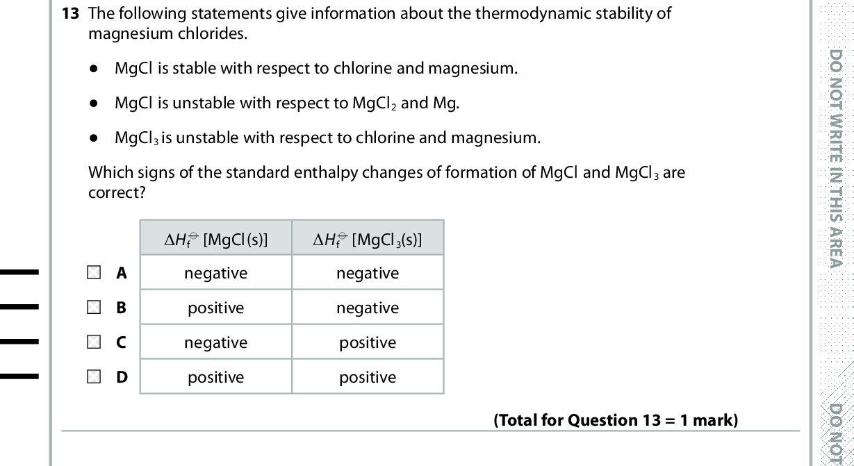 13 The following statements give information about the thermodynamic stability of magnesium chlorides. (cid:404) MgCl is stable with respect to chlorine and magnesium. (cid:404) MgCl is unstable with respect to MgCl2 and Mg. (cid:404) MgCl3 is unstable with respect to chlorine and magnesium. Which signs of the standard enthalpy changes of formation of MgCl and MgCl3 are correct? (cid:507)H f (cid:57) [MgCl(s)] negative positive negative positive (cid:507)H f (cid:57) [MgCl3(s)] negative negative positive positive 14 In the electrolysis of copper(II) chromate(VI) solution, the colour that develops around the positive electrode (anode) is (Total for Question 13 = 1 mark) A orange. B yellow. C green. D blue. 15 When 10 cm3 of a nitric acid solution reacts with 20 cm3 of a sodium hydroxide solution, the temperature rise is (cid:507)T. (Total for Question 14 = 1 mark) Repeating the reaction with 15 cm3 of the same nitric acid solution and 30 cm3 of the same sodium hydroxide solution would give a temperature rise of A 0.5 (cid:507)T B 0.67 (cid:507)T C (cid:507)T D 1.5 (cid:507)T (Total for Question 15 = 1 mark) *P48367A0624* D O N O T W R I T E I N T H I S A R E A D O N O T W R I T E I N T H I S A R E A D O N O T W R I T E I N T H I S A R E A<br />
