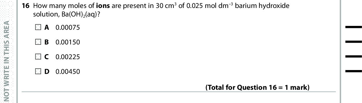 16 How many moles of ions are present in 30 cm3 of 0.025 mol dm3 barium hydroxide solution, Ba(OH)2(aq)? A 0.00075 B 0.00150 C 0.00225 D 0.00450 A E R A S I H T N I E T I R W T O N O D A E R A S I H T N I E T I R W T O N O D 17 When 1.270 g of copper (Ar = 63.5) is added to excess silver nitrate solution, 4.316 g of silver (Ar = 107.9) forms. (Total for Question 16 = 1 mark) The ionic equation for the reaction is: A Cu(s) + 2Ag+(aq) (cid:111)(cid:3)Cu2+(aq) + 2Ag(s) B 2Cu(s) + Ag2+(aq) (cid:111)(cid:3)2Cu+(aq) + Ag(s) C Cu(s) + Ag2+(aq) (cid:111)(cid:3)Cu2+(aq) + Ag(s) D Cu(s) + Ag+(aq) (cid:111)(cid:3)Cu+(aq) + Ag(s) (Total for Question 17 = 1 mark) 18 The process with the highest atom economy is the production of A propene by cracking eicosane, C20H42. B 1-chloropropane from propane and chlorine. C cyclohexene by reforming hexane. D poly(propene) by polymerising propene. Use this space for any rough working. Anything you write in this space will gain no credit. (Total for Question 18 = 1 mark) A E R A S I H T N I E T I R W T O N O D *P48367A0724* Turn over<br />
