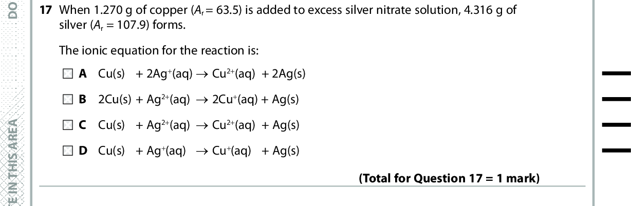 16 How many moles of ions are present in 30 cm3 of 0.025 mol dm3 barium hydroxide solution, Ba(OH)2(aq)? A 0.00075 B 0.00150 C 0.00225 D 0.00450 A E R A S I H T N I E T I R W T O N O D A E R A S I H T N I E T I R W T O N O D 17 When 1.270 g of copper (Ar = 63.5) is added to excess silver nitrate solution, 4.316 g of silver (Ar = 107.9) forms. (Total for Question 16 = 1 mark) The ionic equation for the reaction is: A Cu(s) + 2Ag+(aq) (cid:111)(cid:3)Cu2+(aq) + 2Ag(s) B 2Cu(s) + Ag2+(aq) (cid:111)(cid:3)2Cu+(aq) + Ag(s) C Cu(s) + Ag2+(aq) (cid:111)(cid:3)Cu2+(aq) + Ag(s) D Cu(s) + Ag+(aq) (cid:111)(cid:3)Cu+(aq) + Ag(s) (Total for Question 17 = 1 mark) 18 The process with the highest atom economy is the production of A propene by cracking eicosane, C20H42. B 1-chloropropane from propane and chlorine. C cyclohexene by reforming hexane. D poly(propene) by polymerising propene. Use this space for any rough working. Anything you write in this space will gain no credit. (Total for Question 18 = 1 mark) A E R A S I H T N I E T I R W T O N O D *P48367A0724* Turn over<br />
