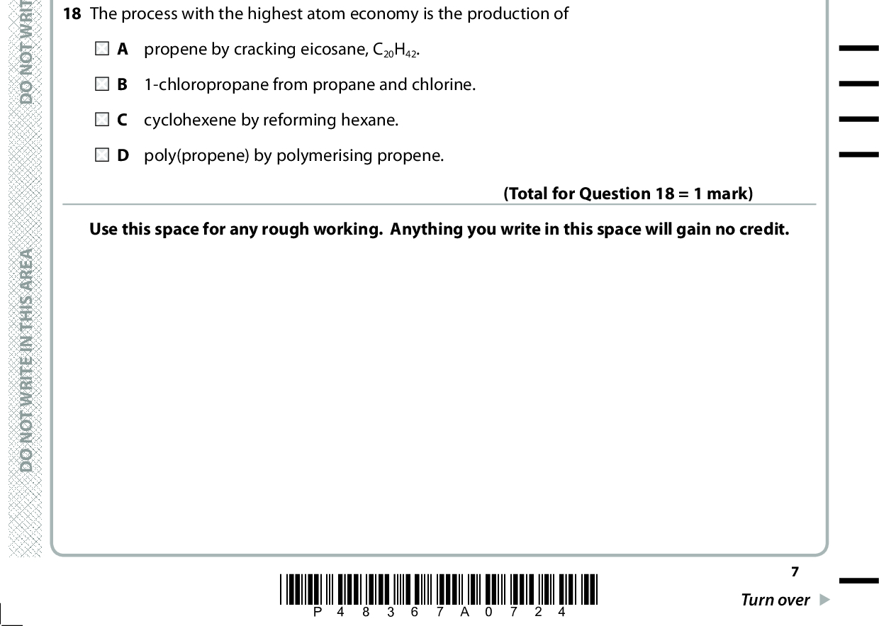 16 How many moles of ions are present in 30 cm3 of 0.025 mol dm3 barium hydroxide solution, Ba(OH)2(aq)? A 0.00075 B 0.00150 C 0.00225 D 0.00450 A E R A S I H T N I E T I R W T O N O D A E R A S I H T N I E T I R W T O N O D 17 When 1.270 g of copper (Ar = 63.5) is added to excess silver nitrate solution, 4.316 g of silver (Ar = 107.9) forms. (Total for Question 16 = 1 mark) The ionic equation for the reaction is: A Cu(s) + 2Ag+(aq) (cid:111)(cid:3)Cu2+(aq) + 2Ag(s) B 2Cu(s) + Ag2+(aq) (cid:111)(cid:3)2Cu+(aq) + Ag(s) C Cu(s) + Ag2+(aq) (cid:111)(cid:3)Cu2+(aq) + Ag(s) D Cu(s) + Ag+(aq) (cid:111)(cid:3)Cu+(aq) + Ag(s) (Total for Question 17 = 1 mark) 18 The process with the highest atom economy is the production of A propene by cracking eicosane, C20H42. B 1-chloropropane from propane and chlorine. C cyclohexene by reforming hexane. D poly(propene) by polymerising propene. Use this space for any rough working. Anything you write in this space will gain no credit. (Total for Question 18 = 1 mark) A E R A S I H T N I E T I R W T O N O D *P48367A0724* Turn over<br />
