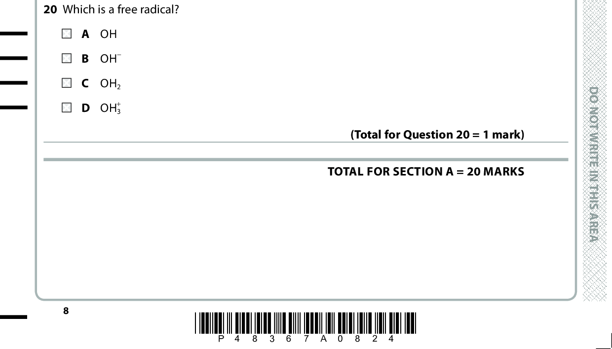 19 Which hazard symbol must be displayed on a bottle containing hexane? 20 Which is a free radical? A OH B OH C OH2 + D OH3 (Total for Question 19 = 1 mark) (Total for Question 20 = 1 mark) TOTAL FOR SECTION A = 20 MARKS *P48367A0824* D O N O T W R I T E I N T H I S A R E A D O N O T W R I T E I N T H I S A R E A D O N O T W R I T E I N T H I S A R E A<br />
 A E R A S I H T N I E T I R W T O N O D A E R A S I H T N I E T I R W T O N O D BLANK PAGE A E R A S I H T N I E T I R W T O N O D *P48367A0924* Turn over<br />
