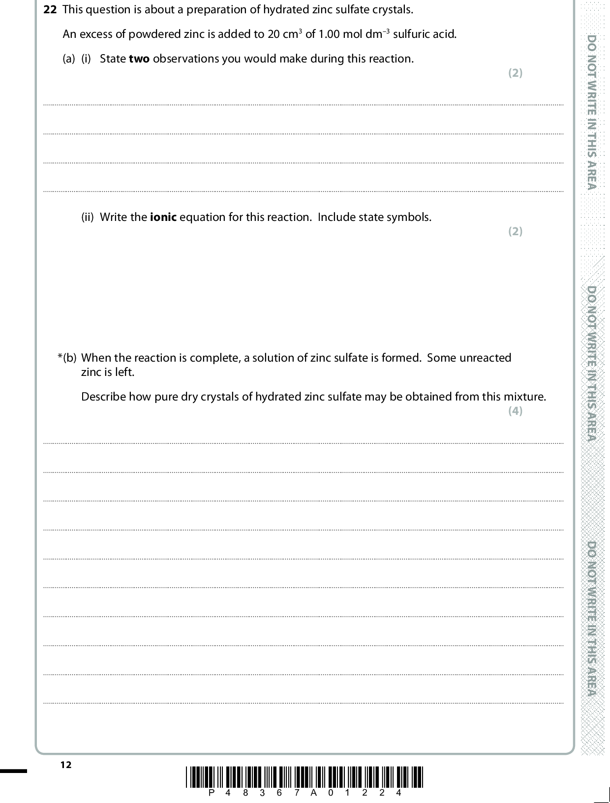 22 This question is about a preparation of hydrated zinc sulfate crystals. An excess of powdered zinc is added to 20 cm3 of 1.00 mol dm3 sulfuric acid. (a) (i) State two observations you would make during this reaction. (2)(ii) Write the ionic equation for this reaction. Include state symbols. (2) *(b) When the reaction is complete, a solution of zinc sulfate is formed. Some unreacted zinc is left. Describe how pure dry crystals of hydrated zinc sulfate may be obtained from this mixture. (4)12 *P48367A01224* D O N O T W R I T E I N T H I S A R E A D O N O T W R I T E I N T H I S A R E A D O N O T W R I T E I N T H I S A R E A<br />
 (c) (i) The formula of the hydrated zinc sulfate crystals is ZnSO4.7H2O. Calculate the molar mass of ZnSO4.7H2O. (ii) Calculate the number of moles of sulfuric acid in 20.0 cm3 of a 1.0 mol dm3 solution. (iii) 4.00 g of hydrated zinc sulfate crystals form. Calculate the percentage yield of hydrated zinc sulfate. Give your answer to two significant figures. (1) (1) (2) (Total for Question 22 = 12 marks) A E R A S I H T N I E T I R W T O N O D A E R A S I H T N I E T I R W T O N O D A E R A S I H T N I E T I R W T O N O D *P48367A01324* 13 Turn over<br />
