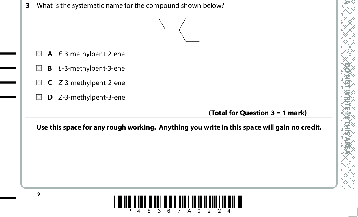 SECTION A Answer ALL the questions in this section. You should aim to spend no more than 20 minutes on . and then mark your new answer with this section. For each question, select one answer from A to D and put a cross in the box If you change your mind, put a line through the box . a cross 1 The Avogadro constant is equal to the number of A atoms in one mole of any element. B atoms in one mole of any monatomic element. C atoms in one mole of any compound. ions in one mole of an ionic compound. D O N O T W R I T E I N T H I S A R E A (Total for Question 1 = 1 mark) 2 When ethane reacts with chlorine, a mixture of products forms. Which product is the best evidence for a free radical mechanism? A HCl B C4H10 C C2H5Cl D C2H4Cl2 3 What is the systematic name for the compound shown below? (Total for Question 2 = 1 mark) A E-3-methylpent-2-ene B E-3-methylpent-3-ene C Z-3-methylpent-2-ene D Z-3-methylpent-3-ene Use this space for any rough working. Anything you write in this space will gain no credit. (Total for Question 3 = 1 mark) *P48367A0224* D O N O T W R I T E I N T H I S A R E A D O N O T W R I T E I N T H I S A R E A<br />
