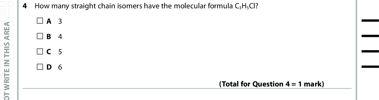 4 How many straight chain isomers have the molecular formula C3H5Cl? A 3 B 4 C 5 D 6 5 100 cm3 of methane, CH4, is completely burned in 400 cm3 of oxygen. (Total for Question 4 = 1 mark) What is the final volume of the gas mixture, in cm3, when all volumes are measured at room temperature and pressure? A 100 B 200 C 300 D 400 (Total for Question 5 = 1 mark) In the United Kingdom, the limit for gaseous hydrocarbons in vehicle exhaust gases is 200 ppm. What is the maximum volume of gaseous hydrocarbons allowed in 10 mol of exhaust gases, at room temperature and pressure? [Molar volume = 24 dm3 mol1] A 24 cm3 B 48 cm3 C 96 cm3 D 480 cm3 Use this space for any rough working. Anything you write in this space will gain no credit. (Total for Question 6 = 1 mark) A E R A S I H T N I E T I R W T O N O D A E R A S I H T N I E T I R W T O N O D A E R A S I H T N I E T I R W T O N O D *P48367A0324* Turn over<br />
