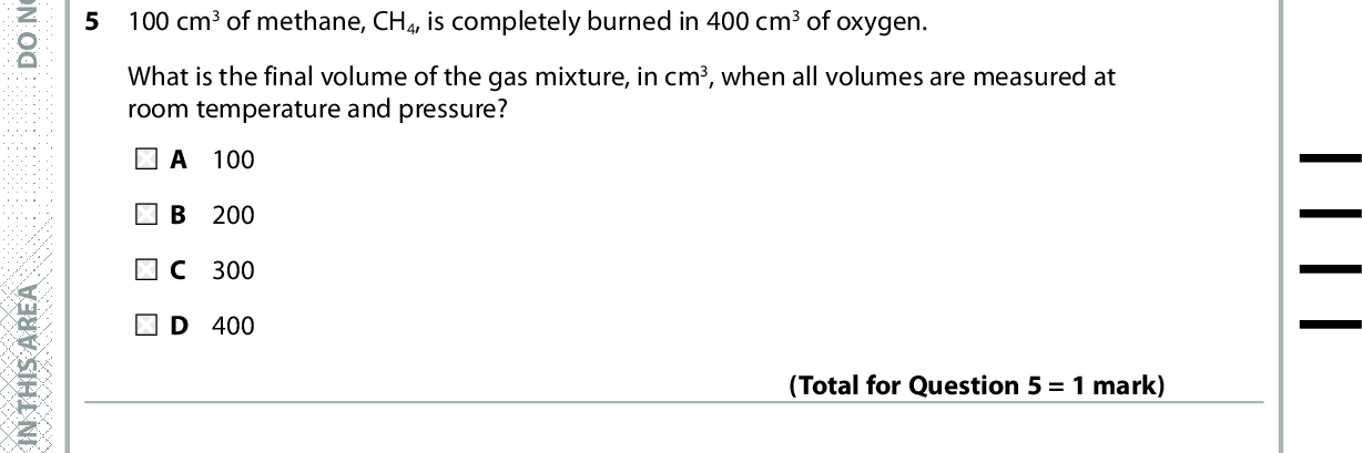 4 How many straight chain isomers have the molecular formula C3H5Cl? A 3 B 4 C 5 D 6 5 100 cm3 of methane, CH4, is completely burned in 400 cm3 of oxygen. (Total for Question 4 = 1 mark) What is the final volume of the gas mixture, in cm3, when all volumes are measured at room temperature and pressure? A 100 B 200 C 300 D 400 (Total for Question 5 = 1 mark) In the United Kingdom, the limit for gaseous hydrocarbons in vehicle exhaust gases is 200 ppm. What is the maximum volume of gaseous hydrocarbons allowed in 10 mol of exhaust gases, at room temperature and pressure? [Molar volume = 24 dm3 mol1] A 24 cm3 B 48 cm3 C 96 cm3 D 480 cm3 Use this space for any rough working. Anything you write in this space will gain no credit. (Total for Question 6 = 1 mark) A E R A S I H T N I E T I R W T O N O D A E R A S I H T N I E T I R W T O N O D A E R A S I H T N I E T I R W T O N O D *P48367A0324* Turn over<br />
