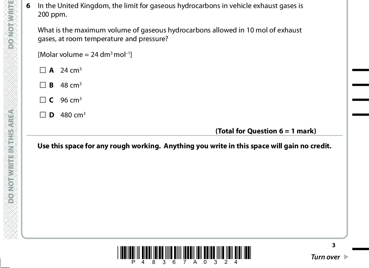 4 How many straight chain isomers have the molecular formula C3H5Cl? A 3 B 4 C 5 D 6 5 100 cm3 of methane, CH4, is completely burned in 400 cm3 of oxygen. (Total for Question 4 = 1 mark) What is the final volume of the gas mixture, in cm3, when all volumes are measured at room temperature and pressure? A 100 B 200 C 300 D 400 (Total for Question 5 = 1 mark) In the United Kingdom, the limit for gaseous hydrocarbons in vehicle exhaust gases is 200 ppm. What is the maximum volume of gaseous hydrocarbons allowed in 10 mol of exhaust gases, at room temperature and pressure? [Molar volume = 24 dm3 mol1] A 24 cm3 B 48 cm3 C 96 cm3 D 480 cm3 Use this space for any rough working. Anything you write in this space will gain no credit. (Total for Question 6 = 1 mark) A E R A S I H T N I E T I R W T O N O D A E R A S I H T N I E T I R W T O N O D A E R A S I H T N I E T I R W T O N O D *P48367A0324* Turn over<br />
