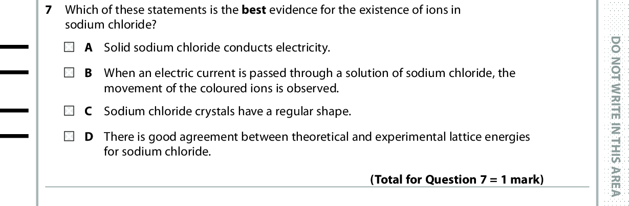 7 Which of these statements is the best evidence for the existence of ions in sodium chloride? A Solid sodium chloride conducts electricity. B When an electric current is passed through a solution of sodium chloride, the movement of the coloured ions is observed. C Sodium chloride crystals have a regular shape. D There is good agreement between theoretical and experimental lattice energies for sodium chloride. (Total for Question 7 = 1 mark) 8 Which ion has the smallest ionic radius? A Cl B Ca2+ C K+ D S2 9 Which quantity is exothermic? A Enthalpy change of atomisation of sulfur. B First ionisation energy of sulfur. C First electron affinity of sulfur. D Second electron affinity of sulfur. (Total for Question 8 = 1 mark) Use this space for any rough working. Anything you write in this space will gain no credit. (Total for Question 9 = 1 mark) *P48367A0424* D O N O T W R I T E I N T H I S A R E A D O N O T W R I T E I N T H I S A R E A D O N O T W R I T E I N T H I S A R E A<br />
