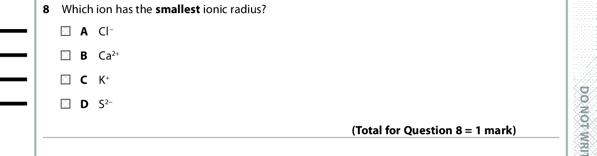 7 Which of these statements is the best evidence for the existence of ions in sodium chloride? A Solid sodium chloride conducts electricity. B When an electric current is passed through a solution of sodium chloride, the movement of the coloured ions is observed. C Sodium chloride crystals have a regular shape. D There is good agreement between theoretical and experimental lattice energies for sodium chloride. (Total for Question 7 = 1 mark) 8 Which ion has the smallest ionic radius? A Cl B Ca2+ C K+ D S2 9 Which quantity is exothermic? A Enthalpy change of atomisation of sulfur. B First ionisation energy of sulfur. C First electron affinity of sulfur. D Second electron affinity of sulfur. (Total for Question 8 = 1 mark) Use this space for any rough working. Anything you write in this space will gain no credit. (Total for Question 9 = 1 mark) *P48367A0424* D O N O T W R I T E I N T H I S A R E A D O N O T W R I T E I N T H I S A R E A D O N O T W R I T E I N T H I S A R E A<br />
