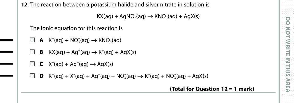 12 The reaction between a potassium halide and silver nitrate in solution is KX(aq) + AgNO3(aq) (cid:111) KNO3(aq) + AgX(s) The ionic equation for this reaction is A K+(aq) + NO3 (aq) (cid:111) KNO3(aq) B KX(aq) + Ag+(aq) (cid:111) K+(aq) + AgX(s) C X(aq) + Ag+(aq) (cid:111) AgX(s) D K+(aq) + X(aq) + Ag+(aq) + NO3 (aq) (cid:111) K+(aq) + NO3 (aq) + AgX(s) (Total for Question 12 = 1 mark) D O N O T W R I T E I N T H I S A R E A 13 An energy level diagram for a reaction with an intermediate can be drawn as shown. Energy / kJ mol1 Reactants A Intermediate Products Which arrow indicates the enthalpy change for this reaction? Reaction pathway (Total for Question 13 = 1 mark) *P48368A0624* D O N O T W R I T E I N T H I S A R E A D O N O T W R I T E I N T H I S A R E A<br />
