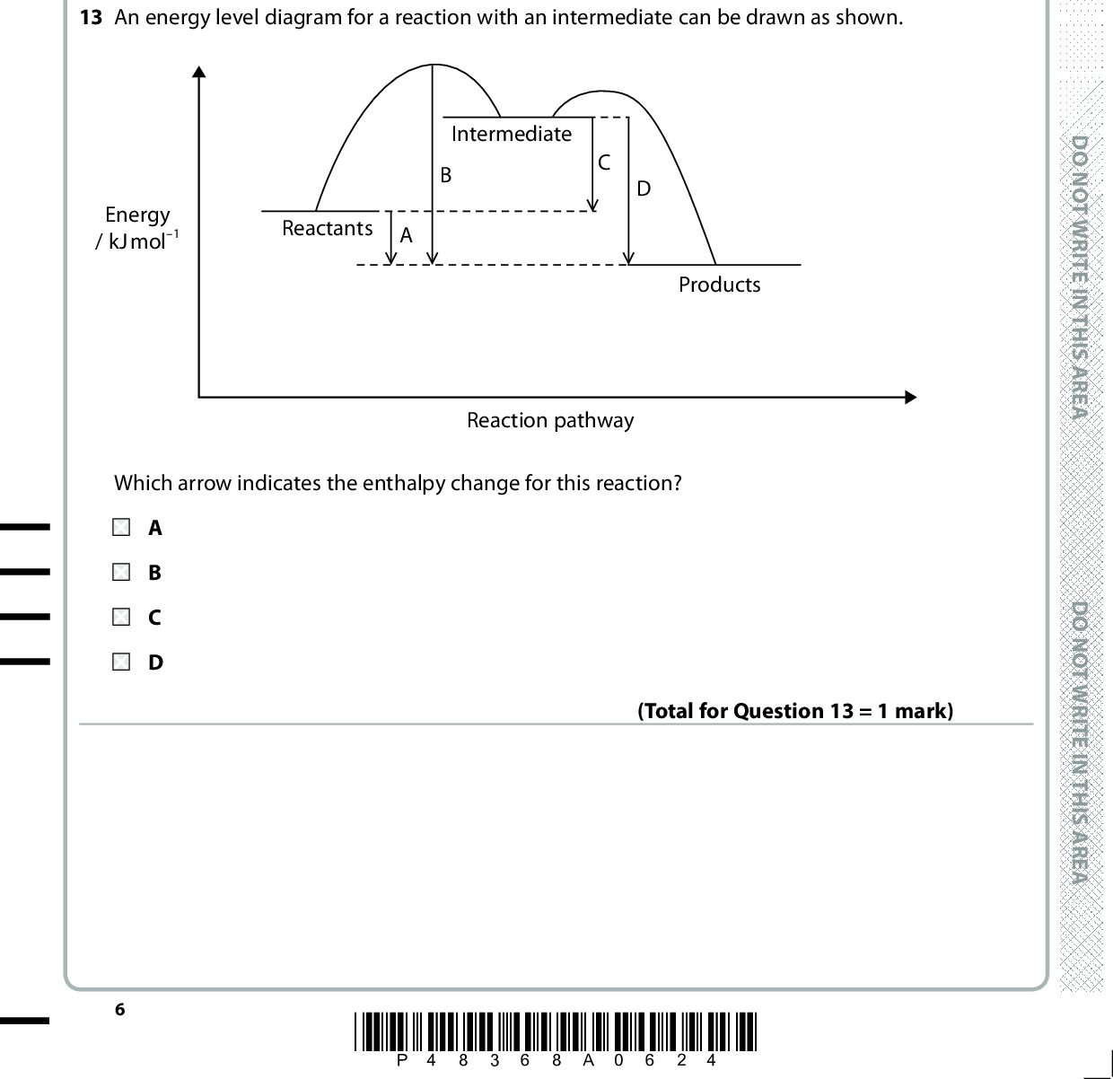 12 The reaction between a potassium halide and silver nitrate in solution is KX(aq) + AgNO3(aq) (cid:111) KNO3(aq) + AgX(s) The ionic equation for this reaction is A K+(aq) + NO3 (aq) (cid:111) KNO3(aq) B KX(aq) + Ag+(aq) (cid:111) K+(aq) + AgX(s) C X(aq) + Ag+(aq) (cid:111) AgX(s) D K+(aq) + X(aq) + Ag+(aq) + NO3 (aq) (cid:111) K+(aq) + NO3 (aq) + AgX(s) (Total for Question 12 = 1 mark) D O N O T W R I T E I N T H I S A R E A 13 An energy level diagram for a reaction with an intermediate can be drawn as shown. Energy / kJ mol1 Reactants A Intermediate Products Which arrow indicates the enthalpy change for this reaction? Reaction pathway (Total for Question 13 = 1 mark) *P48368A0624* D O N O T W R I T E I N T H I S A R E A D O N O T W R I T E I N T H I S A R E A<br />
