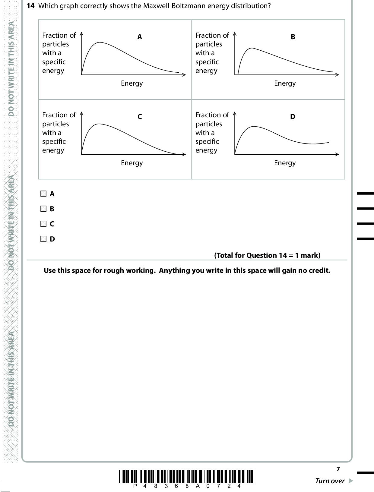 14 Which graph correctly shows the Maxwell-Boltzmann energy distribution? Energy Energy Fraction of particles with a specific energy Fraction of particles with a specific energy Energy Energy Fraction of particles with a specific energy Fraction of particles with a specific energy Use this space for rough working. Anything you write in this space will gain no credit. (Total for Question 14 = 1 mark) A E R A S I H T N I E T I R W T O N O D A E R A S I H T N I E T I R W T O N O D A E R A S I H T N I E T I R W T O N O D *P48368A0724* Turn over<br />
