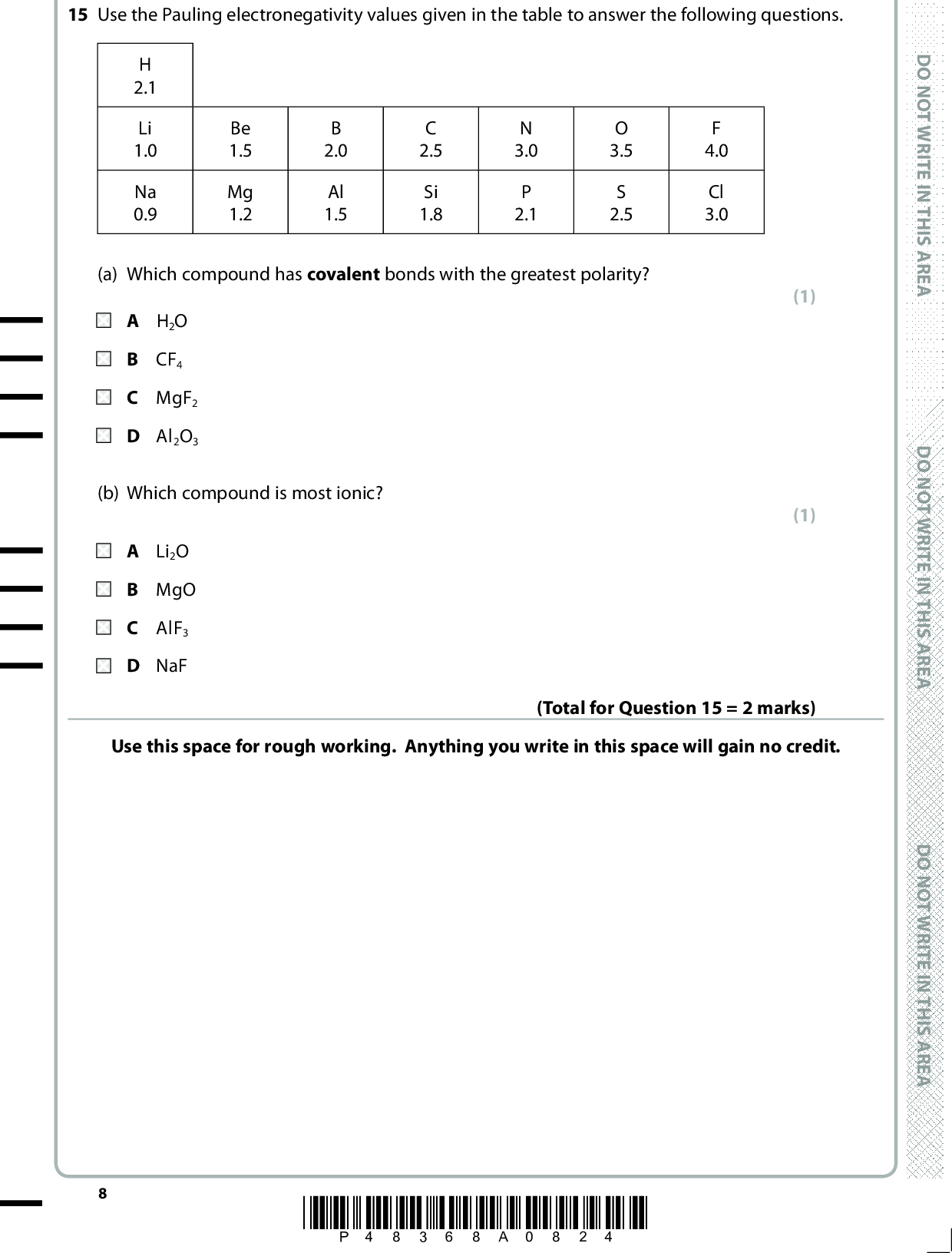 15 Use the Pauling electronegativity values given in the table to answer the following questions. H 2.1 Li 1.0 Na 0.9 Be 1.5 Mg 1.2 B 2.0 Al 1.5 C 2.5 Si 1.8 N 3.0 P 2.1 O 3.5 S 2.5 F 4.0 Cl 3.0 (a) Which compound has covalent bonds with the greatest polarity? A H2O B CF4 C MgF2 D Al2O3 (b) Which compound is most ionic? A Li2O B MgO C AlF3 D NaF (1) (1) Use this space for rough working. Anything you write in this space will gain no credit. (Total for Question 15 = 2 marks) *P48368A0824* D O N O T W R I T E I N T H I S A R E A D O N O T W R I T E I N T H I S A R E A D O N O T W R I T E I N T H I S A R E A<br />
