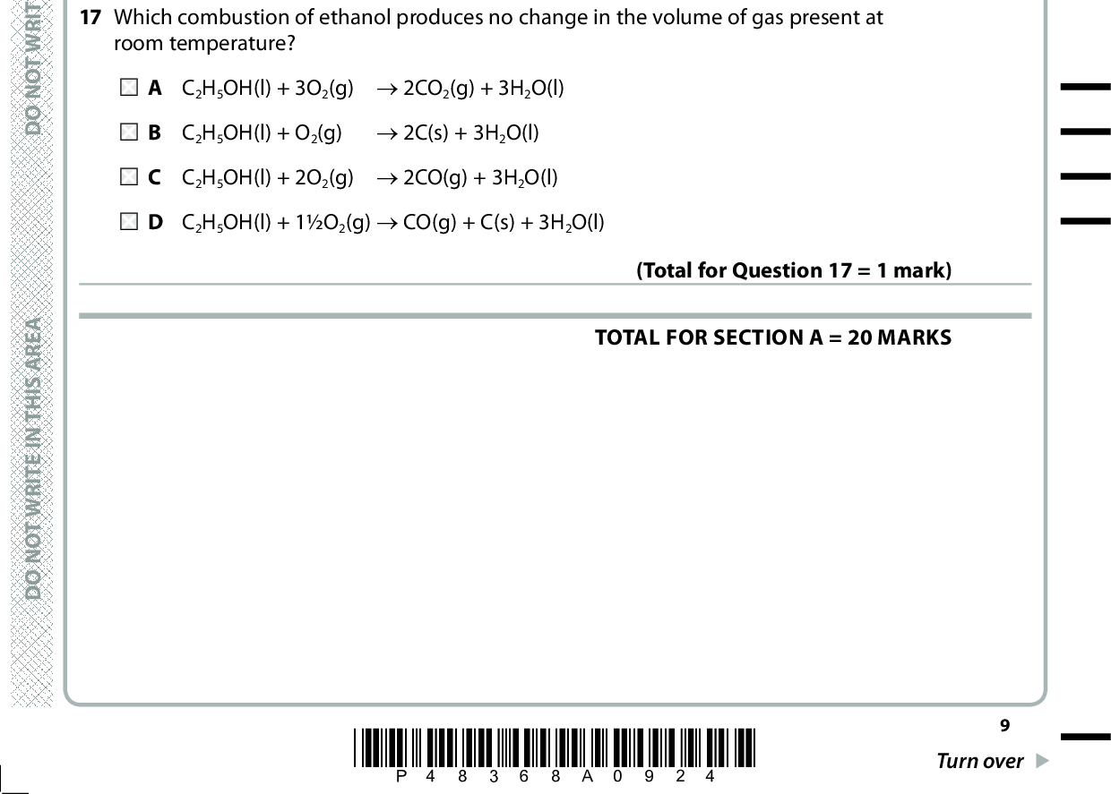 16 The table gives some data on fuels. Fuel Energy density / MJ l1 CO2 produced on combustion / kg l1 Biodiesel LPG Petrol Wood 33 24 32 10 2.5 1.5 2.3 0.9 Which fuel produces the smallest mass of carbon dioxide on combustion to generate 100 MJ of energy? A Biodiesel B LPG C Petrol D Wood 17 Which combustion of ethanol produces no change in the volume of gas present at room temperature? (Total for Question 16 = 1 mark) A C2H5OH(l) + 3O2(g) (cid:111) 2CO2(g) + 3H2O(l) B C2H5OH(l) + O2(g) (cid:111) 2C(s) + 3H2O(l) C C2H5OH(l) + 2O2(g) (cid:111) 2CO(g) + 3H2O(l) D C2H5OH(l) + 1O2(g) (cid:111) CO(g) + C(s) + 3H2O(l) (Total for Question 17 = 1 mark) TOTAL FOR SECTION A = 20 MARKS A E R A S I H T N I E T I R W T O N O D A E R A S I H T N I E T I R W T O N O D A E R A S I H T N I E T I R W T O N O D *P48368A0924* Turn over<br />
