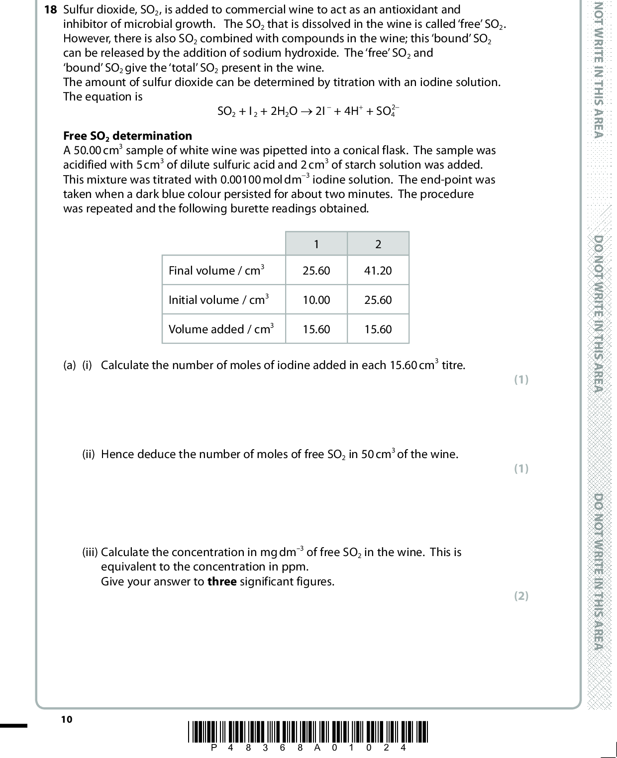 SECTION B Answer ALL the questions. Write your answers in the spaces provided. 18 Sulfur dioxide, SO2, is added to commercial wine to act as an antioxidant and inhibitor of microbial growth. The SO2 that is dissolved in the wine is called free SO2. However, there is also SO2 combined with compounds in the wine; this bound SO2 can be released by the addition of sodium hydroxide. The free SO2 and bound SO2 give the total SO2 present in the wine. The amount of sulfur dioxide can be determined by titration with an iodine solution. The equation is SO2 + I2 + 2H2O (cid:111) 2I + 4H+ + SO4 2 Free SO2 determination A 50.00 cm3 sample of white wine was pipetted into a conical flask. The sample was acidified with 5 cm3 of dilute sulfuric acid and 2 cm3 of starch solution was added. This mixture was titrated with 0.00100 mol dm3 iodine solution. The end-point was taken when a dark blue colour persisted for about two minutes. The procedure was repeated and the following burette readings obtained. Final volume / cm3 Initial volume / cm3 Volume added / cm3 25.60 10.00 15.60 41.20 25.60 15.60 (a) (i) Calculate the number of moles of iodine added in each 15.60 cm3 titre. 10 (ii) Hence deduce the number of moles of free SO2 in 50 cm3 of the wine. (iii) Calculate the concentration in mg dm3 of free SO2 in the wine. This is equivalent to the concentration in ppm. Give your answer to three significant figures. *P48368A01024* D O N O T W R I T E I N T H I S A R E A D O N O T W R I T E I N T H I S A R E A D O N O T W R I T E I N T H I S A R E A (1) (1) (2)<br />
 A E R A S I H T N I E T I R W T O N O D Total SO2 determination Another 50.00 cm3 sample of the white wine was pipetted into a conical flask. To release the bound SO2, excess sodium hydroxide was added. After swirling, the mixture was left to stand for 15 minutes. This mixture was acidified with 10 cm3 of dilute sulfuric acid and 2 cm3 of starch solution was added. This mixture was then titrated with 0.00100 mol dm3 iodine solution. The following burette readings were obtained. Final volume / cm3 Initial volume / cm3 Volume added / cm3 23.40 0.00 23.40 (iv) Calculate the concentration in mg dm3 (ppm) of total SO2 in the wine. A E R A S I H T N I E T I R W T O N O D (v) Calculate the percentage uncertainty in the volume measured using the burette in the determination of both the free SO2 and the total SO2. Each time a burette is read the uncertainty is 0.05 cm3. Also calculate the percentage uncertainty in measuring 50 cm3 using a 50 cm3 pipette. Each time the pipette is used the uncertainty is 0.10 cm3. (1) (2) A E R A S I H T N I E T I R W T O N O D Burette uncertainty for free SO2Burette uncertainty for total SO2Pipette uncertainty*P48368A01124* 11 Turn over<br />
 (vi) State in which of these SO2 determinations you have the greater confidence. Justify your answer. (1)D O N O T W R I T E I N T H I S A R E A (b) The recommended total concentration of SO2 in wine is 2040 ppm but the European Union has set a legal limit of 200 ppm for white wines. Suggest one possible problem with the total concentration of SO2 in white wine being outside each of these limits. (2) Less than 20 ppmMore than 200 ppm(c) Suggest why it is more difficult to get an accurate titre with red wine, using the method described above. (1)12 *P48368A01224* D O N O T W R I T E I N T H I S A R E A D O N O T W R I T E I N T H I S A R E A<br />
 (d) The dot and cross diagram for sulfur dioxide can be drawn as shown. The sulfur atom has expanded its octet by having ten electrons in the outer energy level. xxxx xx(i) Draw the dot and cross diagram for sulfur dioxide which shows the sulfur atom with only eight electrons in its outer energy level. Use dots to represent the oxygen electrons and crosses to represent the sulfur electrons. (ii) A sulfur atom can expand its octet but an oxygen atom cannot. Suggest why this is so. (1) (1)(iii) Deduce the shape of the sulfur dioxide molecule and suggest the OSO bond angle. (2) ShapeBond angle(Total for Question 18 = 15 marks) A E R A S I H T N I E T I R W T O N O D A E R A S I H T N I E T I R W T O N O D A E R A S I H T N I E T I R W T O N O D *P48368A01324* 13 Turn over<br />
