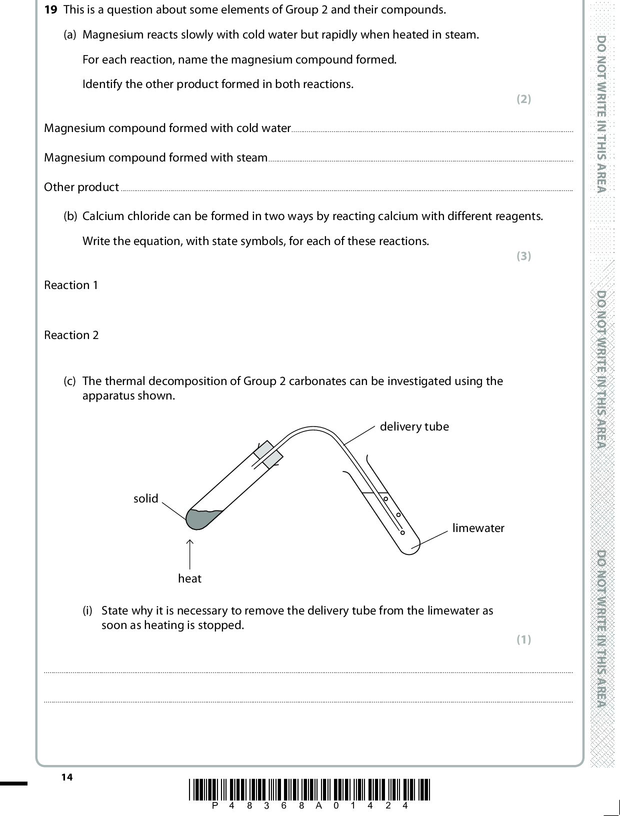 19 This is a question about some elements of Group 2 and their compounds. (a) Magnesium reacts slowly with cold water but rapidly when heated in steam. For each reaction, name the magnesium compound formed. Identify the other product formed in both reactions. (2) Magnesium compound formed with cold waterMagnesium compound formed with steamOther productD O N O T W R I T E I N T H I S A R E A (b) Calcium chloride can be formed in two ways by reacting calcium with different reagents. Write the equation, with state symbols, for each of these reactions. D O N O T W R I T E I N T H I S A R E A D O N O T W R I T E I N T H I S A R E A Reaction 1 Reaction 2 (c) The thermal decomposition of Group 2 carbonates can be investigated using the apparatus shown. delivery tube limewater solid heat (i) State why it is necessary to remove the delivery tube from the limewater as soon as heating is stopped. (3) (1)14 *P48368A01424*<br />
 A E R A S I H T N I E T I R W T O N O D (ii) Give the formula of the chemical compound in limewater that reacts with carbon dioxide. (1)(iii) Identify the chemical compound that is responsible for the cloudiness of the limewater. (1)*(iv) Magnesium carbonate took two minutes of heating to produce enough carbon dioxide to make a sample of limewater go cloudy. State and explain the trend in the time taken for decomposition as Group 2 is descended. (4) TrendA E R A S I H T N I E T I R W T O N O D A E R A S I H T N I E T I R W T O N O D Explanation(d) Explain why a saturated solution of barium hydroxide is more alkaline than a saturated solution of magnesium hydroxide. (1)*P48368A01524* 15 Turn over<br />
 *(e) The colour seen in a flame test is characteristic of the metal ion involved. For example, barium ions give a green colour whilst calcium ions give a yellow-red colour. Explain, with reference to the electronic transitions involved, how these flame colours are formed and why the flame colours are different. (4)(Total for Question 19 = 17 marks) 16 *P48368A01624* D O N O T W R I T E I N T H I S A R E A D O N O T W R I T E I N T H I S A R E A D O N O T W R I T E I N T H I S A R E A<br />
 A E R A S I H T N I E T I R W T O N O D A E R A S I H T N I E T I R W T O N O D BLANK PAGE A E R A S I H T N I E T I R W T O N O D *P48368A01724* 17 Turn over<br />
