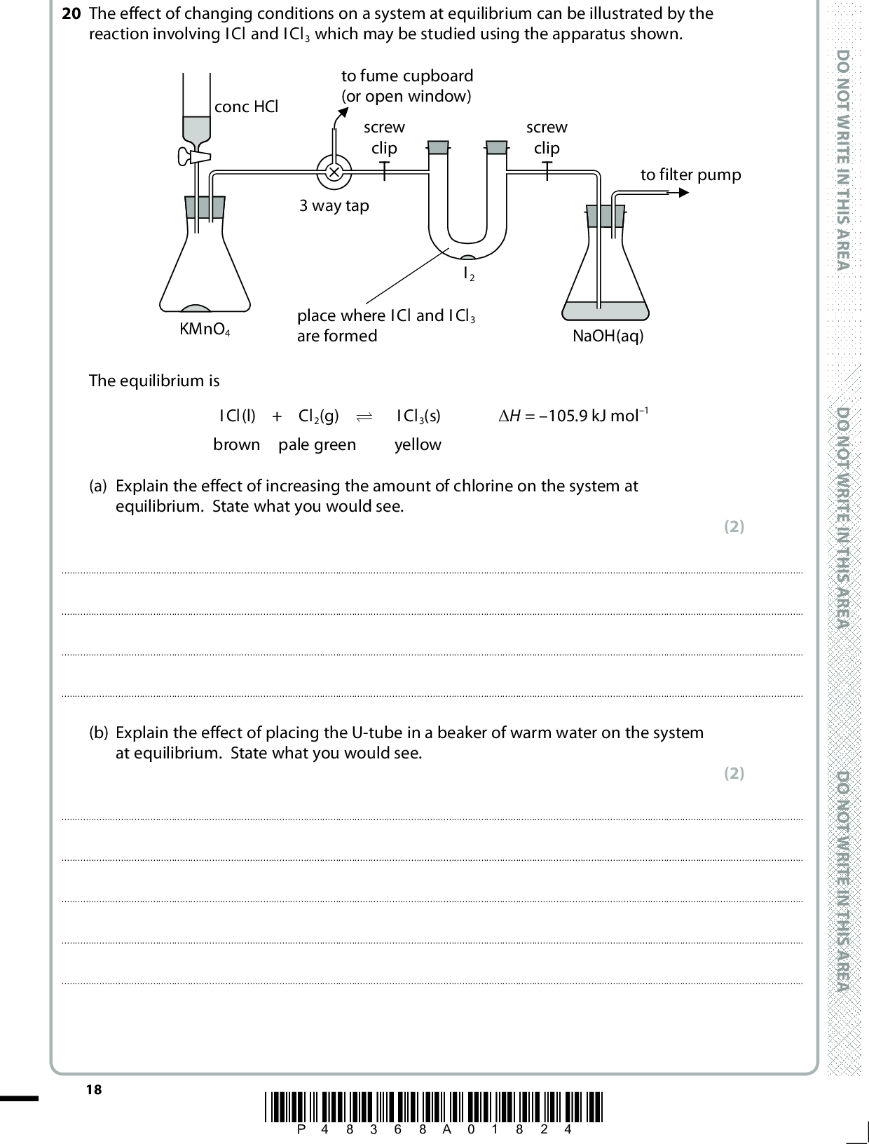 20 The effect of changing conditions on a system at equilibrium can be illustrated by the reaction involving ICl and ICl3 which may be studied using the apparatus shown. conc HCl to fume cupboard (or open window) screw clip screw clip to filter pump 3 way tap I2 KMnO4 place where ICl and ICl3 are formed NaOH(aq) The equilibrium is ICl(l) + Cl2(g) (cid:85)(cid:1)(cid:1)(cid:1)(cid:1)ICl3(s) (cid:507)H = 105.9 kJ mol1 brown pale green yellow (a) Explain the effect of increasing the amount of chlorine on the system at equilibrium. State what you would see. (2)(b) Explain the effect of placing the U-tube in a beaker of warm water on the system at equilibrium. State what you would see. (2)18 *P48368A01824* D O N O T W R I T E I N T H I S A R E A D O N O T W R I T E I N T H I S A R E A D O N O T W R I T E I N T H I S A R E A<br />
 A E R A S I H T N I E T I R W T O N O D (c) The chlorine gas is generated in the apparatus by the reaction between concentrated hydrochloric acid and potassium manganate(VII). 16H+ + 10Cl + 2MnO4(cid:111) 5Cl2 + 2Mn2+ + 8H2O Show by the use of all relevant oxidation numbers that this is a redox reaction. (2)(d) Suggest the purpose of the sodium hydroxide solution in the flask on the right hand side of the apparatus. (1) A E R A S I H T N I E T I R W T O N O D(Total for Question 20 = 7 marks) TOTAL FOR SECTION B = 39 MARKS A E R A S I H T N I E T I R W T O N O D *P48368A01924* 19 Turn over<br />
