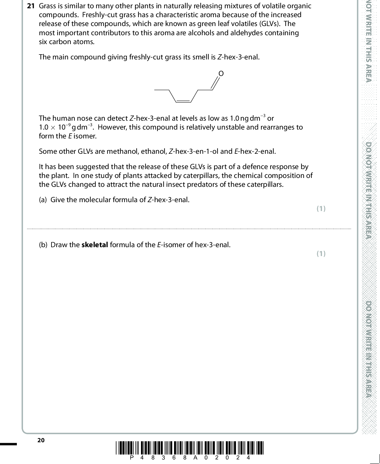 SECTION C Answer ALL the questions. Write your answers in the spaces provided. 21 Grass is similar to many other plants in naturally releasing mixtures of volatile organic compounds. Freshly-cut grass has a characteristic aroma because of the increased release of these compounds, which are known as green leaf volatiles (GLVs). The most important contributors to this aroma are alcohols and aldehydes containing six carbon atoms. The main compound giving freshly-cut grass its smell is Z-hex-3-enal. The human nose can detect Z-hex-3-enal at levels as low as 1.0 ng dm3 or 1.0109 g dm3. However, this compound is relatively unstable and rearranges to form the E isomer. Some other GLVs are methanol, ethanol, Z-hex-3-en-1-ol and E-hex-2-enal. It has been suggested that the release of these GLVs is part of a defence response by the plant. In one study of plants attacked by caterpillars, the chemical composition of the GLVs changed to attract the natural insect predators of these caterpillars. (a) Give the molecular formula of Z-hex-3-enal. (1)(b) Draw the skeletal formula of the E-isomer of hex-3-enal. (1) 20 *P48368A02024* D O N O T W R I T E I N T H I S A R E A D O N O T W R I T E I N T H I S A R E A D O N O T W R I T E I N T H I S A R E A<br />
 (c) An average nasal cavity has a volume of 30 cm3. Calculate the minimum number of molecules of Z-hex-3-enal that could be detected in this volume. Data: Avogadro constant = 6.021023 mol1 Molar mass of Z-hex-3-enal = 98 g mol1 (2) (4) Name (d) Complete the table with saturated, straight-chain alcohols having six carbon atoms that could be GLVs by giving one example in each case. Structural formula Classification of alcohol Primary Secondary A E R A S I H T N I E T I R W T O N O D A E R A S I H T N I E T I R W T O N O D A E R A S I H T N I E T I R W T O N O D (e) The compound 2-chloro-2-methylpentane has six carbon atoms. (i) It can be converted into a tertiary alcohol with aqueous sodium hydroxide. Complete the equation for this reaction. (1) CH3 CH3 C CH2 CH2 CH3 +(cid:111) +Cl (ii) What class of reagent is the hydroxide ion in this reaction? (1)*P48368A02124* 21 Turn over<br />
 (iii) In different conditions, 2-chloro-2-methylpentane undergoes an elimination reaction that produces an alkene. Complete the reaction mechanism with the appropriate curly arrow. State the essential condition for this reaction. (4) :OH H3C H3C C CH CH2 CH3 Cl D O N O T W R I T E I N T H I S A R E A Essential condition for reaction(f) Methanol and ethanol are both GLVs. There are a number of fragment peaks which appear in the mass spectra of both compounds but, somewhat surprisingly, the OH+ peak at m / e = 17 is not one of them. 22 (i) Suggest the formulae and m / e values of two fragment ions that you would expect to occur in both spectra. First fragment ion Second fragment ion(ii) Give the formula of one fragment ion that you would expect to be present in the mass spectrum of ethanol but absent from that of methanol. (2) (1) *P48368A02224* D O N O T W R I T E I N T H I S A R E A D O N O T W R I T E I N T H I S A R E A<br />
 A E R A S I H T N I E T I R W T O N O D *(g) Z-hex-3-en-1-ol is only sparingly soluble in water but completely miscible with ethanol. By reference to intermolecular forces, fully explain this difference in solubility. Detailed explanations of the forces involved are not required. (4)A E R A S I H T N I E T I R W T O N O D(Total for Question 21 = 21 marks) TOTAL FOR SECTION C = 21 MARKS TOTAL FOR PAPER = 80 MARKS A E R A S I H T N I E T I R W T O N O D *P48368A02324* 23<br />
