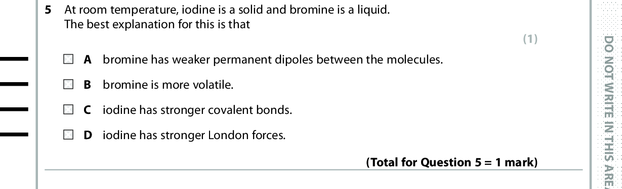 5 At room temperature, iodine is a solid and bromine is a liquid. The best explanation for this is that A bromine has weaker permanent dipoles between the molecules. B bromine is more volatile. iodine has stronger covalent bonds. iodine has stronger London forces. (1) (Total for Question 5 = 1 mark) D O N O T W R I T E I N T H I S A R E A 6 Which molecule will have the highest boiling temperature? (1) D O N O T W R I T E I N T H I S A R E A (Total for Question 6 = 1 mark) 7 Covalent bond length is defined as the other atom. A distance from the nucleus of one atom to the outermost electron of the B distance from the nucleus of one atom to the nucleus of the other atom. C shortest distance from the outermost electron of one atom to the outermost electron of the other atom. longest distance from the outermost electron of one atom to the outermost electron of the other atom. (1) (Total for Question 7 = 1 mark) *P48368A0424* D O N O T W R I T E I N T H I S A R E A<br />
