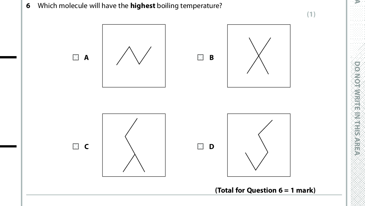 5 At room temperature, iodine is a solid and bromine is a liquid. The best explanation for this is that A bromine has weaker permanent dipoles between the molecules. B bromine is more volatile. iodine has stronger covalent bonds. iodine has stronger London forces. (1) (Total for Question 5 = 1 mark) D O N O T W R I T E I N T H I S A R E A 6 Which molecule will have the highest boiling temperature? (1) D O N O T W R I T E I N T H I S A R E A (Total for Question 6 = 1 mark) 7 Covalent bond length is defined as the other atom. A distance from the nucleus of one atom to the outermost electron of the B distance from the nucleus of one atom to the nucleus of the other atom. C shortest distance from the outermost electron of one atom to the outermost electron of the other atom. longest distance from the outermost electron of one atom to the outermost electron of the other atom. (1) (Total for Question 7 = 1 mark) *P48368A0424* D O N O T W R I T E I N T H I S A R E A<br />
