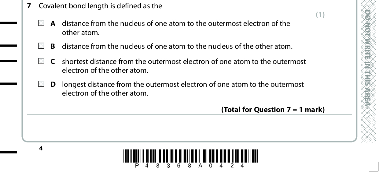 5 At room temperature, iodine is a solid and bromine is a liquid. The best explanation for this is that A bromine has weaker permanent dipoles between the molecules. B bromine is more volatile. iodine has stronger covalent bonds. iodine has stronger London forces. (1) (Total for Question 5 = 1 mark) D O N O T W R I T E I N T H I S A R E A 6 Which molecule will have the highest boiling temperature? (1) D O N O T W R I T E I N T H I S A R E A (Total for Question 6 = 1 mark) 7 Covalent bond length is defined as the other atom. A distance from the nucleus of one atom to the outermost electron of the B distance from the nucleus of one atom to the nucleus of the other atom. C shortest distance from the outermost electron of one atom to the outermost electron of the other atom. longest distance from the outermost electron of one atom to the outermost electron of the other atom. (1) (Total for Question 7 = 1 mark) *P48368A0424* D O N O T W R I T E I N T H I S A R E A<br />
