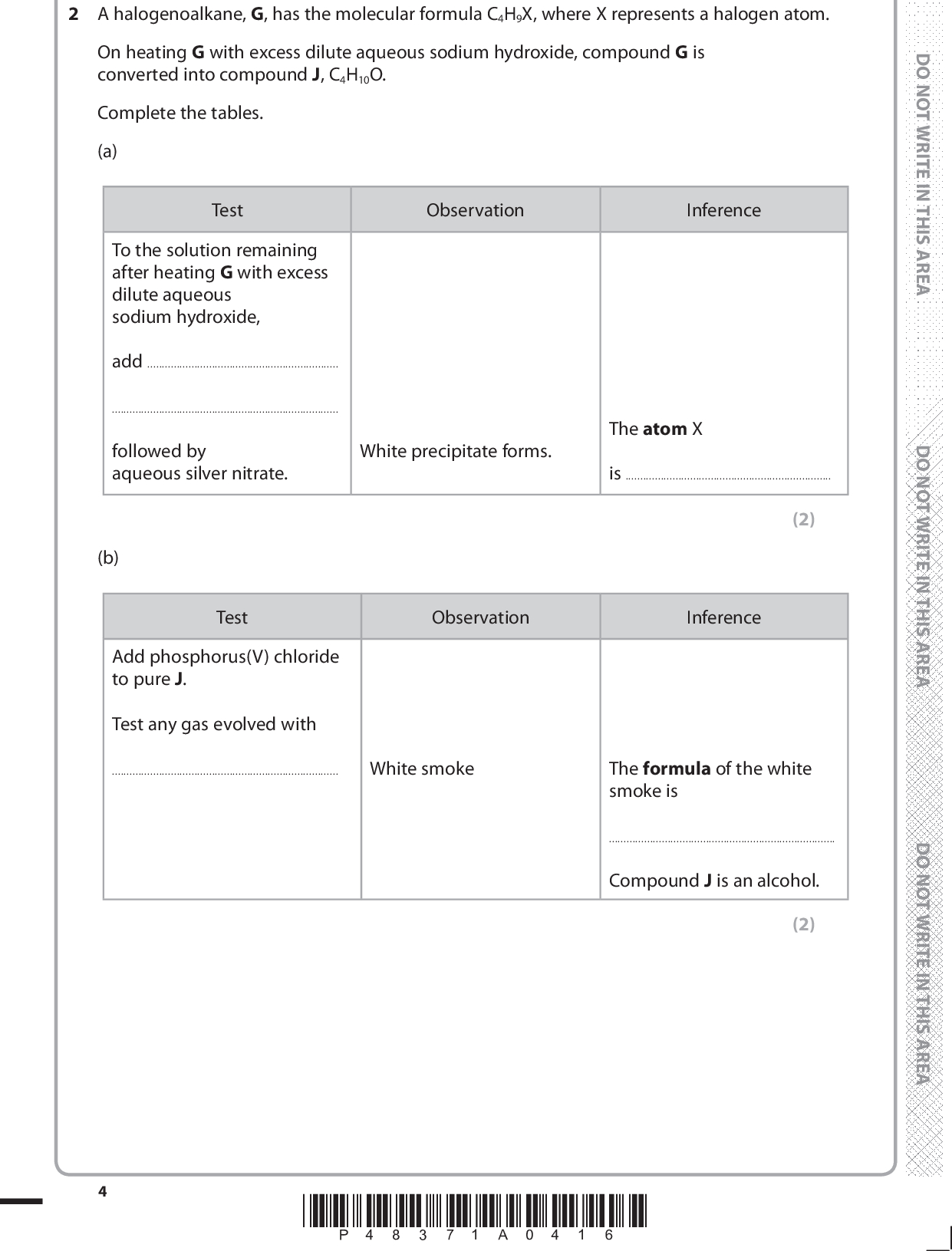2 A halogenoalkane, G, has the molecular formula C4H9X, where X represents a halogen atom. On heating G with excess dilute aqueous sodium hydroxide, compound G is converted into compound J, C4H10O. Complete the tables. (a) Test Observation Inference To the solution remaining after heating G with excess dilute aqueous sodium hydroxide, addfollowed by aqueous silver nitrate. White precipitate forms. The atom X is(2) (b) Test Observation Inference Add phosphorus(V) chloride to pure J. Test any gas evolved withWhite smoke The formula of the white smoke isCompound J is an alcohol. (2) *P48371A0416*<br />
 (c) Test Observation Inference Warm J with acidified potassium dichromate(VI) solution.Compound J is not oxidised.Compound J is aalcohol. (d) On the basis of the observations and inferences made in parts (a) to (c), draw the structure of compound J. (2) (1) (Total for Question 2 = 7 marks) *P48371A0516* Turn over<br />
