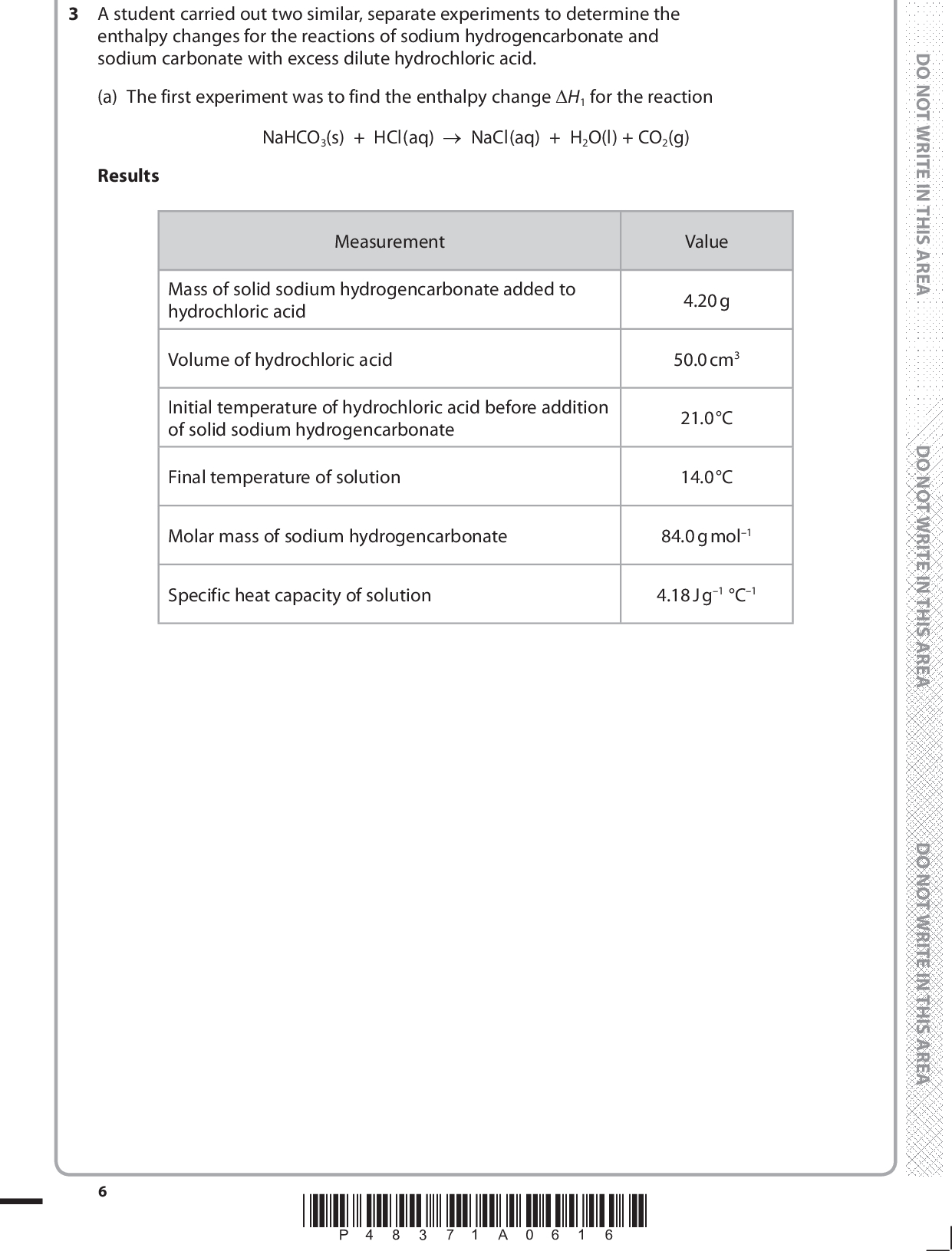 3 A student carried out two similar, separate experiments to determine the enthalpy changes for the reactions of sodium hydrogencarbonate and sodium carbonate with excess dilute hydrochloric acid. (a) The first experiment was to find the enthalpy change H1 for the reaction NaHCO3(s) + HCl(aq)NaCl(aq) + H2O(l) + CO2(g) Results Measurement Mass of solid sodium hydrogencarbonate added to hydrochloric acid Volume of hydrochloric acid Initial temperature of hydrochloric acid before addition of solid sodium hydrogencarbonate Final temperature of solution Value 4.20 g 50.0 cm3 21.0 C 14.0 C Molar mass of sodium hydrogencarbonate 84.0 g mol1 Specific heat capacity of solution 4.18 J g1 C1 *P48371A0616*<br />
 (i) Calculate the number of moles of sodium hydrogencarbonate used in the experiment. (1) moles of NaHCO3 =mol (ii) Calculate the heat energy absorbed in the reaction between sodium hydrogencarbonate and hydrochloric acid. Use the expression: Energy absorbed (J) = 50.0specific heat capacity of solutiontemperature change (1) energy absorbed =J (iii) Calculate the value of H1. Your answer should be in units of kJ mol1, expressed to three significant figures, and include a sign. (3) H1 =kJ mol1 *P48371A0716* Turn over<br />
 (b) In the second experiment, the enthalpy change for the reaction between sodium carbonate and dilute hydrochloric acid was determined. Na2CO3(s) + 2HCl(aq)2NaCl(aq) + H2O(l) + CO2(g) The molar enthalpy change of this reaction H2 was found to be 36.0 kJ mol1. (i) Describe two ways in which the temperature change differs when equal numbers of moles of sodium hydrogencarbonate and sodium carbonate are reacted separately with the same volume of excess dilute hydrochloric acid. (2) First differenceSecond difference(ii) State one assumption that has been made when calculating the values of H1 and H2 from the experimental results. (1)*P48371A0816*<br />
 (c) The results of the experiments in parts (a) and (b) may be used to calculate the enthalpy change of reaction for the thermal decomposition of sodium hydrogencarbonate. The equation for the reaction is 2NaHCO3(s)Na2CO3(s) + H2O(l) + CO2(g) Hreaction (i) Complete the Hess cycle. Include state symbols with any formulae. 2NaHCO3(s) Hreaction Na2CO3(s) + H2O(l) + CO2(g) +2HCl(aq) +2HCl(aq) (2) (1) (ii) Using the Hess cycle, or otherwise, complete the expression for Hreaction in terms of enthalpy changes H1 and H2. Hreaction = (iii) Use your value for H1 calculated in part (a)(iii), the value of H2 = 36.0 kJ mol1 and your expression in (c)(ii), to calculate a value for Hreaction in kJ mol1. (1) Hreaction =kJ mol1 (Total for Question 3 = 12 marks) *P48371A0916* Turn over<br />
