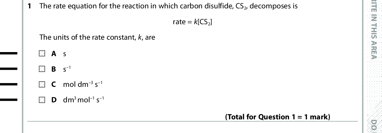 SECTION A Answer ALL the questions in this section. You should aim to spend no more than 20 minutes on this section. For each question, select one answer from A to D and put a cross in the box If you change your mind, put a line through the box . cross and then mark your new answer with a 1 The rate equation for the reaction in which carbon disulfide, CS2, decomposes is The units of the rate constant, k, are rate = k[CS2] A s B s 1 C mol dm 3 s1 D dm 3 mol1 s1 2 The chemical equation and the rate equation for the reaction between nitrogen monoxide and bromine are (Total for Question 1 = 1 mark) 2NO(g) + Br2(g) (cid:111) 2NOBr rate = k[NO]2[Br2] When the concentration of nitrogen monoxide is halved and the concentration of bromine is doubled, the rate is A unchanged. B doubled. C halved. D quartered. Use this space for any rough working. Anything you write in this space will gain no credit. (Total for Question 2 = 1 mark) *P48372RA0228* D O N O T W R I T E I N T H I S A R E A D O N O T W R I T E I N T H I S A R E A D O N O T W R I T E I N T H I S A R E A<br />
