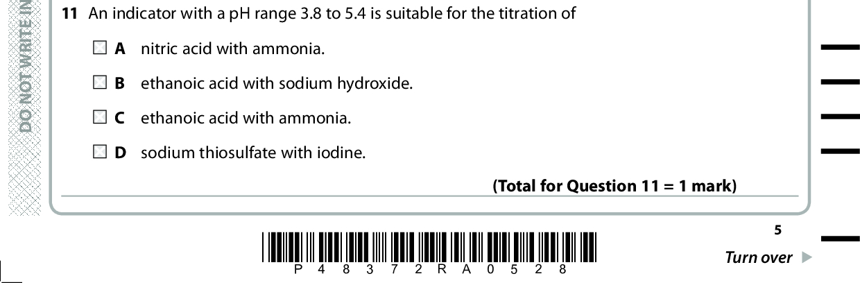 8 Silver oxide decomposes on heating. What is the expression for the equilibrium constant, Kp, for this reaction? Ag2O(s) (cid:111) 2Ag(s) + O2(g) 2p p ( Ag) ( O ) 2 p ( Ag O) p ( Ag O) 22 p p ( Ag) ( O ) 2 p=( O ) 2 1p ( O ) 2 (Total for Question 8 = 1 mark) 9 The dissociation of methanoic acid in aqueous solution is endothermic. When a sample of aqueous methanoic acid is warmed the pH will decrease. the pH does not change. the concentration of undissociated HCOOH will increase. D the concentration of methanoate ions will decrease. (Total for Question 9 = 1 mark) 10 Which solution has the highest pH? A 0.010 mol dm 3 sodium hydroxide solution B 0.100 mol dm 3 sodium hydroxide solution C 0.010 mol dm 3 aqueous ammonia D 0.100 mol dm 3 aqueous ammonia (Total for Question 10 = 1 mark) 11 An indicator with a pH range 3.8 to 5.4 is suitable for the titration of A nitric acid with ammonia. B ethanoic acid with sodium hydroxide. C ethanoic acid with ammonia. D sodium thiosulfate with iodine. A E R A S I H T N I E T I R W T O N O D A E R A S I H T N I E T I R W T O N O D A E R A S I H T N I E T I R W T O N O D *P48372RA0528* Turn over (Total for Question 11 = 1 mark)<br />

