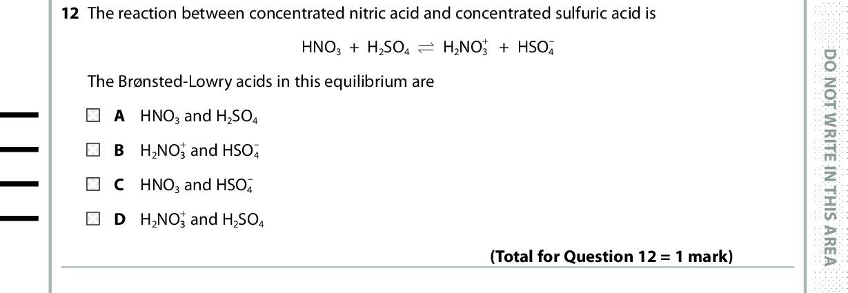 12 The reaction between concentrated nitric acid and concentrated sulfuric acid is The Brnsted-Lowry acids in this equilibrium are HNO3 + H2SO4 (cid:96)(cid:95) H2NO3+ + HSO4 2NO33 B H A HNO 3 and H2SO4+ and HSO4C HNO 3 and HSO4 + and H2SO4 D H 2NO33 (Total for Question 12 = 1 mark) D O N O T W R I T E I N T H I S A R E A 13 When one of the optical isomers of 2-bromobutane reacts with aqueous hydroxide ions by an SN2 mechanism, butan-2-ol is formed. Which of the following is correct? A There are two steps in the reaction. B The butan-2-ol which forms is optically active. C A racemic mixture forms. D A planar intermediate forms. (Total for Question 13 = 1 mark) 14 Ethanamide, CH3CONH2 , is formed in one step by the reaction of A ethanoic acid with ammonia. B ethanoyl chloride with ammonia. C ethanal with hydrogen cyanide. D methanol with methylamine. Use this space for any rough working. Anything you write in this space will gain no credit. (Total for Question 14 = 1 mark) *P48372RA0628* D O N O T W R I T E I N T H I S A R E A D O N O T W R I T E I N T H I S A R E A<br />
