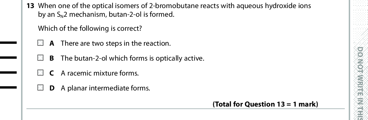 12 The reaction between concentrated nitric acid and concentrated sulfuric acid is The Brnsted-Lowry acids in this equilibrium are HNO3 + H2SO4 (cid:96)(cid:95) H2NO3+ + HSO4 2NO33 B H A HNO 3 and H2SO4+ and HSO4C HNO 3 and HSO4 + and H2SO4 D H 2NO33 (Total for Question 12 = 1 mark) D O N O T W R I T E I N T H I S A R E A 13 When one of the optical isomers of 2-bromobutane reacts with aqueous hydroxide ions by an SN2 mechanism, butan-2-ol is formed. Which of the following is correct? A There are two steps in the reaction. B The butan-2-ol which forms is optically active. C A racemic mixture forms. D A planar intermediate forms. (Total for Question 13 = 1 mark) 14 Ethanamide, CH3CONH2 , is formed in one step by the reaction of A ethanoic acid with ammonia. B ethanoyl chloride with ammonia. C ethanal with hydrogen cyanide. D methanol with methylamine. Use this space for any rough working. Anything you write in this space will gain no credit. (Total for Question 14 = 1 mark) *P48372RA0628* D O N O T W R I T E I N T H I S A R E A D O N O T W R I T E I N T H I S A R E A<br />

