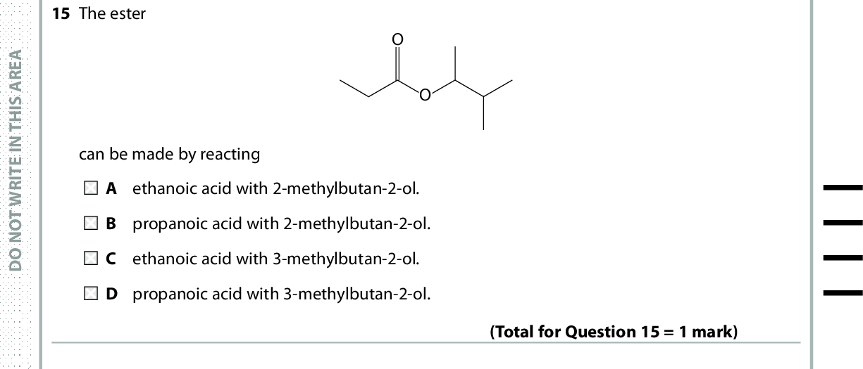 15 The ester can be made by reacting A ethanoic acid with 2-methylbutan-2-ol. B propanoic acid with 2-methylbutan-2-ol. C ethanoic acid with 3-methylbutan-2-ol. D propanoic acid with 3-methylbutan-2-ol. (Total for Question 15 = 1 mark) 16 Propanoic acid can be obtained by the A oxidation of propanone with potassium dichromate(VI) and sulfuric acid. reduction of propanal with lithium tetrahydridoaluminate(III). C hydrolysis of methyl propanoate with hydrochloric acid. D hydrolysis of propyl methanoate with hydrochloric acid. (Total for Question 16 = 1 mark) A E R A S I H T N I E T I R W T O N O D A E R A S I H T N I E T I R W T O N O D A E R A S I H T N 17 Which pair of compounds can be easily distinguished by their infrared spectra outside the fingerprint region? A C 2H4 from C2H6 B C 4H10 from C5H12 C CH3CH2CH2OH from CH3CH(OH)CH3 D CH 3COOC2H5 from C2H5COOCH3 Use this space for any rough working. Anything you write in this space will gain no credit. (Total for Question 17 = 1 mark) I E T I R W T O N O D *P48372RA0728* Turn over<br />
