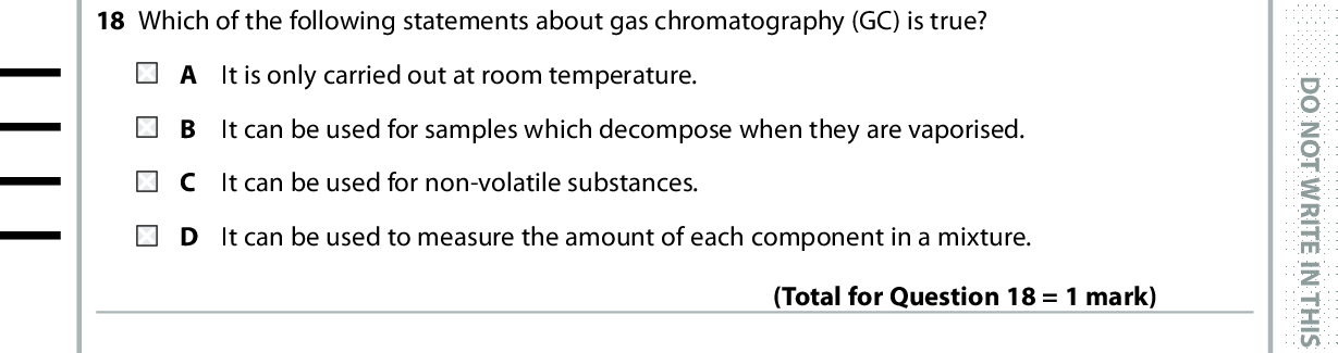 18 Which of the following statements about gas chromatography (GC) is true? It is only carried out at room temperature. It can be used for samples which decompose when they are vaporised. It can be used for non-volatile substances. It can be used to measure the amount of each component in a mixture. 19 The mass spectrum of dichloroethene, C2H2Cl2, has large peaks at m / e values of 61 and 63 due to fragmentation when a C Cl bond breaks. (Total for Question 18 = 1 mark) D O N O T W R I T E I N T H I S A R E A The only isotopes present in the fragment forming the peak at m / e = 63 are 12C, 1H and 35Cl. 14C, 1H and 35Cl. 12C, 2H and 37Cl. 12C, 1H and 37Cl. Use this space for any rough working. Anything you write in this space will gain no credit. (Total for Question 19 = 1 mark) *P48372RA0828* D O N O T W R I T E I N T H I S A R E A D O N O T W R I T E I N T H I S A R E A<br />
