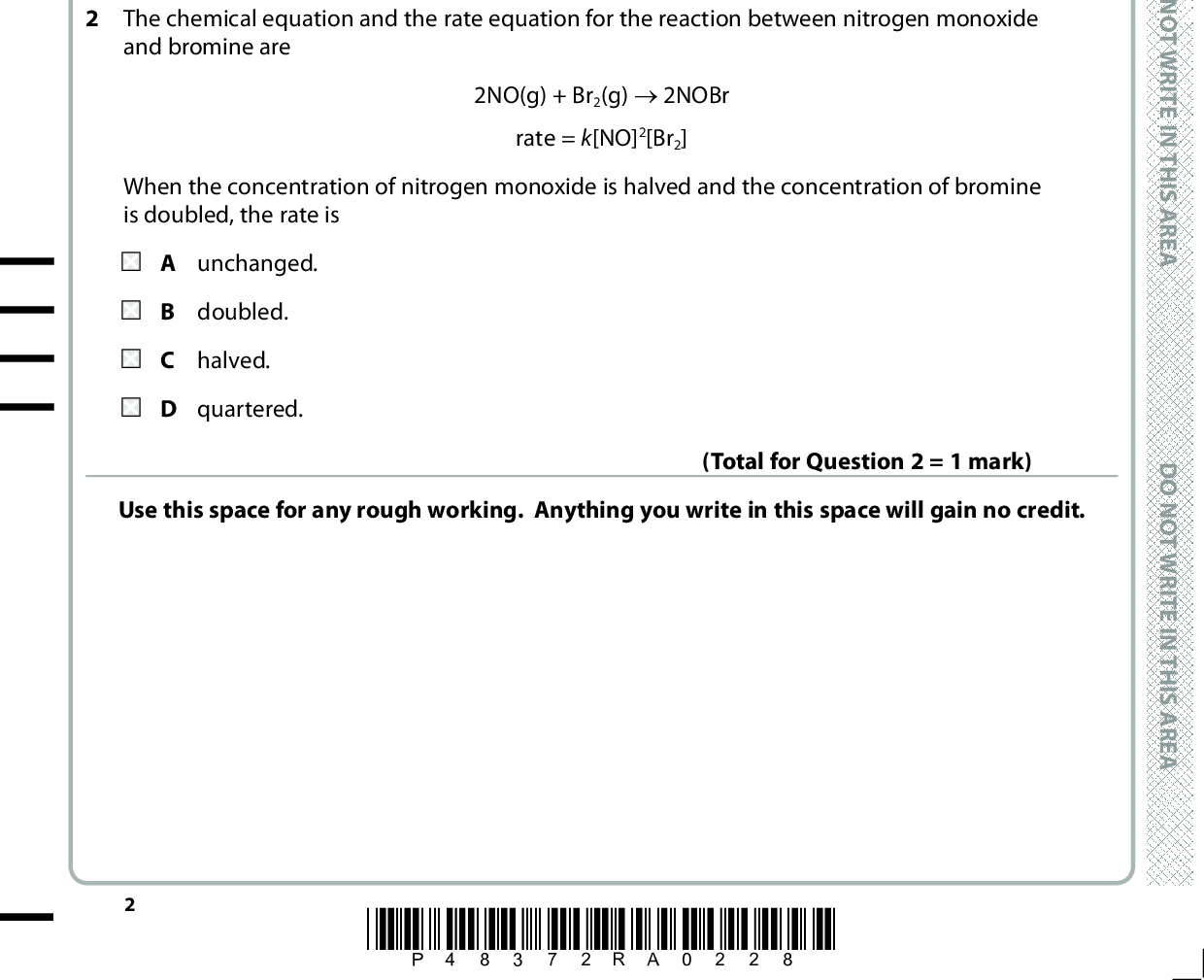 SECTION A Answer ALL the questions in this section. You should aim to spend no more than 20 minutes on this section. For each question, select one answer from A to D and put a cross in the box If you change your mind, put a line through the box . cross and then mark your new answer with a 1 The rate equation for the reaction in which carbon disulfide, CS2, decomposes is The units of the rate constant, k, are rate = k[CS2] A s B s 1 C mol dm 3 s1 D dm 3 mol1 s1 2 The chemical equation and the rate equation for the reaction between nitrogen monoxide and bromine are (Total for Question 1 = 1 mark) 2NO(g) + Br2(g) (cid:111) 2NOBr rate = k[NO]2[Br2] When the concentration of nitrogen monoxide is halved and the concentration of bromine is doubled, the rate is A unchanged. B doubled. C halved. D quartered. Use this space for any rough working. Anything you write in this space will gain no credit. (Total for Question 2 = 1 mark) *P48372RA0228* D O N O T W R I T E I N T H I S A R E A D O N O T W R I T E I N T H I S A R E A D O N O T W R I T E I N T H I S A R E A<br />

