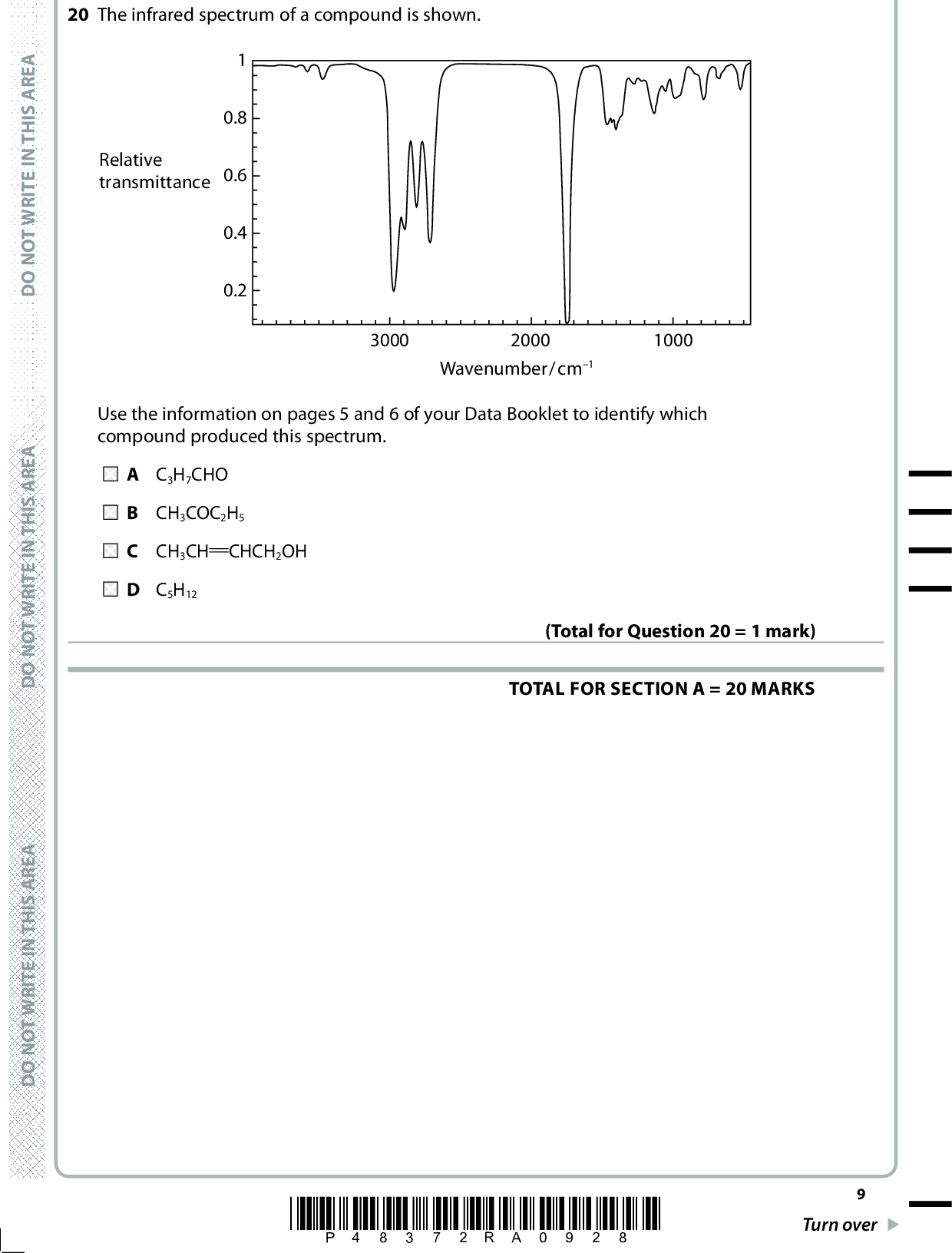 20 The infrared spectrum of a compound is shown. Relative transmittance 0.8 0.6 0.4 0.2 3000 2000 1000 Wavenumber/cm1 Use the information on pages 5 and 6 of your Data Booklet to identify which compound produced this spectrum. A C 3H7CHO B CH 3COC2H5 C CH 3CH CHCH2OH D C 5H12 TOTAL FOR SECTION A = 20 MARKS (Total for Question 20 = 1 mark) A E R A S I H T N I E T I R W T O N O D A E R A S I H T N I E T I R W T O N O D A E R A S I H T N I E T I R W T O N O D *P48372RA0928* Turn over<br />
